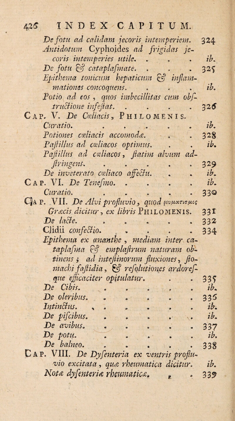 Antidotum Cyphojdes ad frigidas je¬ coris intemperies utile. . . . ib. De fotu & cataplafmate. . . 32? Epithema tonicum hepaticum & infami- matioms concoquens. . . . jPo/zo eos , gzzoj' imbecillitas cum obf- tru&ione infeftat. . . . .3 2(5 C ap, V. De Deliacis, Philo Meni s. Curatio. . ... . . ib. Potiones cceliacis accomoda. . .328 Paflillus ad coeliacos optimus. . . i&. Paflillus ad adi acos, fatim alvum ad- fr ingens. . . . . . 329 De inveterato coeliaco affie&u. « * i£. Gap. VI. De Tenefno. .... Curatio. . . . . 33Q CJa P. VII. De Alvi profluvio •> quod tzvtA.oiTio-y.os Gracis dicitur, ejc libris Philo MENIS. 33* De lade. . . . . «332 CJidii confe&io. . , . -334 Epithema ex oenanthe , mediam inter ca- taplafma D? emplaflrum naturam ob¬ tinens j ad inteflinorum fluxiones, flo- niachi faflidia, £*? refolutiones ardor ef- que efficaciter opitulatur. . . 33^ De Cibis. . . . . . ib. De oleribus. . * * . .335 Intin&us. , . . . . . zA. De pifcibus. . * . . ib. De avibus. . . . . -337 De potu. . .... ib. De balneo. . . . 1 . . 3 3 g C A P. VIII. De Dyfenteria ex veniris proflu¬ vio excitata , gzM rheumatica dicitur. ib. Nota dyfenteria rheumatica» ? -339