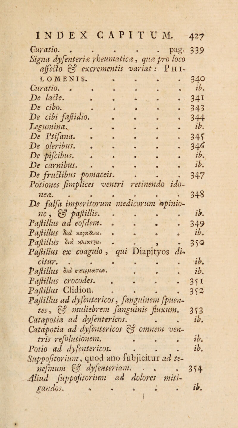 Curatio. ..... pag. 339 Signa dyfenteri& rheumatica, qua pro loco ajfe&o & excrementis variat: Phi- etinendo ido- LOMENIS. Curatio. De la&e. De ciho. De cibi fajlidio. Legumina.v De Ptifana. De oleribus. De pijcibus. De carnibus. De fru&ibus pomaceis. Potiones fimplices ventri 1 nea. ...... De falfa imperitorum medicorum opinio- ne, & pajlillis. FaJUllus ad eofdent. PajlilluS hx PaJlilluS vXexrfit. Pajlillus ex coagulo , qui Diapityos di citur. PajlilluS (T7ti%fXXTW. PaJlillus crocodes. Pajlillus Clidion. . PaJlillus ad dyjentericos, fanguinem fpuen tes , & muliebrem fanguinis Jluxum Catapotia ad dyjentericos. Catapotia ad dyjentericos £•? omnem ve tris rejolutionem. Potio ad dyjentericos1 Suppojtorium, quod ano fubjicitur ad te¬ ne Jmum dyJenteriam. . . Aliud Juppofitoriwn ad dolores miti¬ gandos. *r • % • • 340 ib. 341 343 344 ib. 34? 346 ib. ib. 347 3 48 ib. 349 ib. 350 ib. ib. 351 352 353 ib. ib. ib. 354 ib.