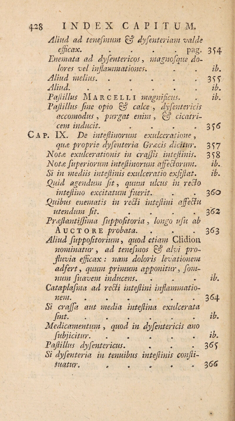 Aliud ad tenefimum cfl dyfenteriam valde efficax. . . . . pag. 354 Enemata ad dysentericos, magmfqne do¬ lores vel inflammationes. . . ib. Aliud melius. . , . . 355* Aliud. ...... ib. Paftillus Marcelli magnificus. . ib. Paftillus fine opio & calce 5 dyfientericis accomodus , purgat enim, cicatri¬ cem inducit. . . . 3 A P. IX. De intefiinorum exulceratione, quot proprie dyfenteria Gr&cis dicitur. 357 Notat exulcerationis in crajjis inteftinis. 358 JVo/vc flup er iorum intefiinorum affectorum. ib. Si in mediis inteftinis exulceratio exfiftat. ib. Qtiid agendum fit, gwz#// ulcus in recto inteftino excitatum fuerit. . . 360 Quibus enematis in re&i inteftini ajfethi utendum fit. . . . . 3 6Z Frcftantiffima fiuppofitoria, longo vfu ab Auctore probata. . . . 363 Aliud fuppofitorium, gzioJ e/zAm Ciidion nominatur, tenefmos & alvi pro¬ fluvia efficax 1 nam doloris levationem adfert, quum primum apponitur, fom- fiuavem inducens. . . • ib. Cataplafma ad re&i inteftini inflammatio¬ nem. ...... 364 *Sz craffa aut media inteftina exulcerata fint. ...... ib. Medicamentum , quod in dyfientericis ano fiubjicitur. . . . * . ib, Paftillus dyfientericus. . . 3M A/ dyfenteria in tenuibus inteftinis confti- t natur, , . . ♦ .36'^