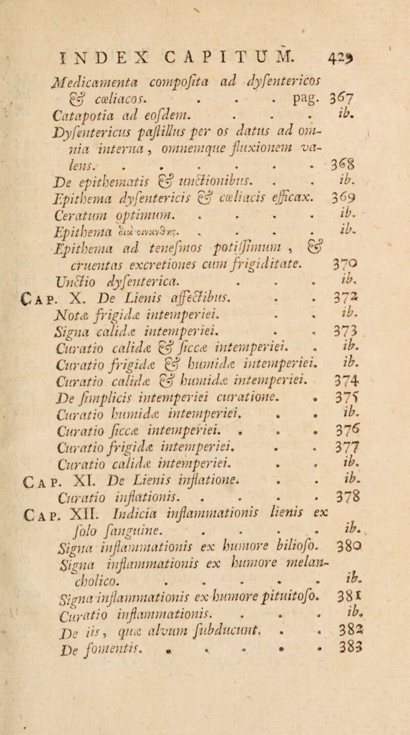 INDEX CAPITUM. 429 Medicamenta compofiita ad dyfentericos & coeliacos. . . . pag. Catapotia ad eofdern. Dyfent er icus pafiilliis per os datus ad om¬ nia interna , omnemqne fluxionem va¬ lens. ..... De epithematis & un&ionibus. Dpi thema dy[entericis & coeliacis ejflcax Ceratum optimum. Epithema <s*i< o;v«v3rc. , Epithema ad teneflmos poti l fimum , & cruentas excretiones cum [rigiditate. Un&io dyfent er ica. Cap. X. De Lienis affectibus. Nota frigidet intemperiei. Signa calida intemperiei. Curatio calida & ficca intemperiei. Curatio frigida & humida intemperiei Curatio calida & humida intemperiei. De fimplicis intemperiei curatione. Curatio humida intemperiei. Curatio ficca intemperiei. , Curatio frigida intemperiei. Curatio calida intemperiei. Cap. XI. De Lienis inflatione. Curatio inflationis. Cap. XII. Judicia inflammationis lienis folo fanguine. Signa inflammationis ex humore biliofo Signa inflammationis ex humore melan¬ cholico. . . • • Signa inflammationis ex humore pituitofo Curatio inflammationis. De Hs, qua alvum fubdiicnnt. De fomentis. , . * • 367 ib. 3^8 i b. 369 ib. ib. 370 ib. 372 ib. 373 ib. ib. 374 37? ib. 376 377 ib. ib. 378 ib.. 380 ib. 38J ib. 382 383