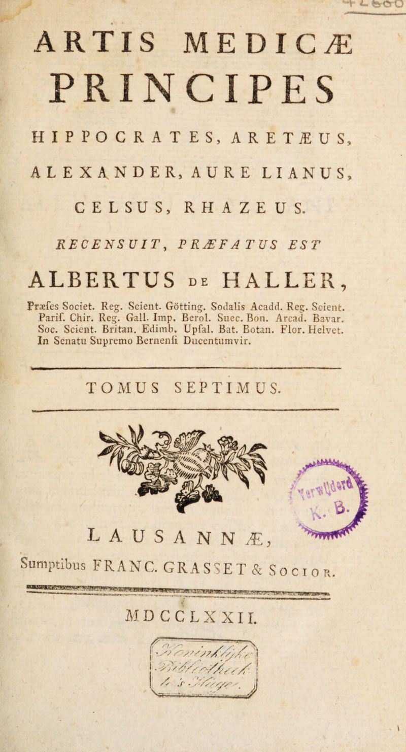 PRINCIPES HIPPOCRATES, ARETiEUS, ALEXANDER, AURE LIANUS, CELSUS, RHAZEUS. RECENSUIT, PROFATUS EST ALBERTUS de HALLER, Prosfes Societ. Reg. Scient. Gotting. Sodalis Acadd. Reg. Scient. Parif. Chir. Reg. Gall. Imp. Berol. Snec. Bon. Arcad. Bavar. Soc. Scient. Britan. Edimb. Upfal. Bat. Botan. Flor. Helvet. In Senatu Supremo Bernenli Ducentumvir. TOMUS SEPTIMUS. L A U S A N N JE, l Sumptibus FRANC. GRASSET& Socior.