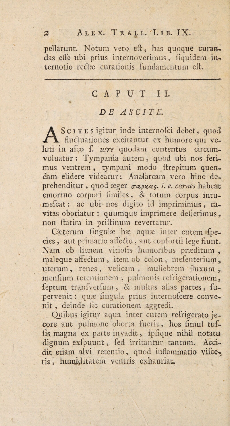 pellarunt. Notum vero ePc, has quoque curati* das elfe ubi prius internoverimus, fi quidem in*. ternotio redce curationis fundamentum eft* CAPUT II- DE ASCITE. Sc ITES igitur inde internofci debet, quod JTjl fluduationes excitantur ex humore qui ve* luti in afco £ utre quodam contentus circum* voluatur: Tympania autem , quod ubi nos feri¬ mus ventrem , tympani modo ftrepitum que fl¬ eam elidere videatur: Anafarcam vero hinc de¬ prehenditur , quod seger arapKct$. £ e. carnes habeat emortuo corpori fimiles, & totum corpus intu- mefeat: ac ubi-nos digito id imprimimus, ca¬ vitas oboriatur: quumque imprimere defierimus, non ftatim in priftinum revertatur. Cseterum lingulae \rx aquse inter cutem fpe- des , aut primario affedu, aut confortii lege fiunt- Nam ob lienem viriolis humoribus praeditum , maleque affedum , item ob colon, mefenterium5 uterum , renes , vcficam , muliebrem fluxum y menlium retentionem , pulmonis refrigerationem, feptum tranfverfum , & multas alias partes, fu- p er venit : quae lingula prius internofeere conve¬ nit , deinde lic curationem aggredi. Quibus igitur aqua inter cutem refrigerato je¬ core aut pulmone oborta fuerit, hos limul tufi fis magna ex parte invadit, iplique nihil notata dignum exfpuunt, fed irritantur tantum. Acci¬ dit etiam alvi retentio, quod inflammatio vifce** ris, hunuditatem ventris exhauriat*