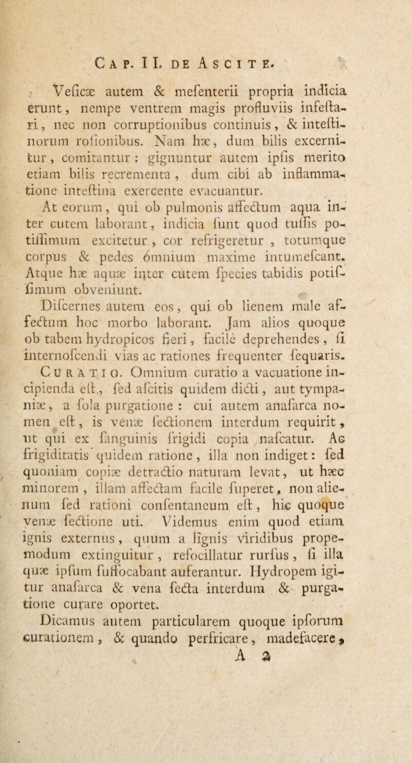 Cap. II. de Ascite. Veficae autem & mefenterii propria indicia erunt, nempe ventrem magis profluviis infefta- ri, nec non corruptionibus continuis, & intefti- norum rolionibus. Nam hac, dum bilis excerni¬ tur , comitantur : gignuntur autem ipfis merito etiam bilis recrementa , dum cibi ab inflamma- tione inteftina exercente evacuantur. At eorum, qui ob pulmonis aifcdum aqua in¬ ter cutem laborant, indicia iiint quod tullis po- tiflimum excitetur , cor refrigeretur , totum que corpus & pedes bmnium maxime intumefcant. Atque hae aquae inter cutem fpccies tabidis potif- 'fimum obveniunt. Difcernes autem eos, qui ob lienem male af- fedum hoc morbo laborant. Jam alios quoque ob tabem hydropicos fieri, facile deprehendes , ll internofeendi vias ac rationes frequenter fequaris. Curatio. Omnium curatio a vacuatione in¬ cipienda eft,, fed afeitis quidem dicti, aut tympa- niae, a fola purgatione : cui autem anafarca no¬ men elt, is vente lectionem interdum requirit, ut qui ex {anguinis frigidi copia nafcatur. Ag frigiditatis quidem ratione, illa non indiget: fed quoniam copiae detradio naturam levat, ut haec minorem, illam aftedam facile fuperet, non alie¬ num fed rationi confentaneum elt, hic quoque venae fedione uti. Videmus enim quod etiam ignis externus, quum a lignis viridibus prope- modum extinguitur, refocillatur rurfus, fi illa quae ipfum fuffocabant auferantur. Hydropem igi¬ tur anafarca & vena feda interdum & purga¬ tione curare oportet. Dicamus autem particularem quoque ipforum curationem , & quando perfricare, madefacere %