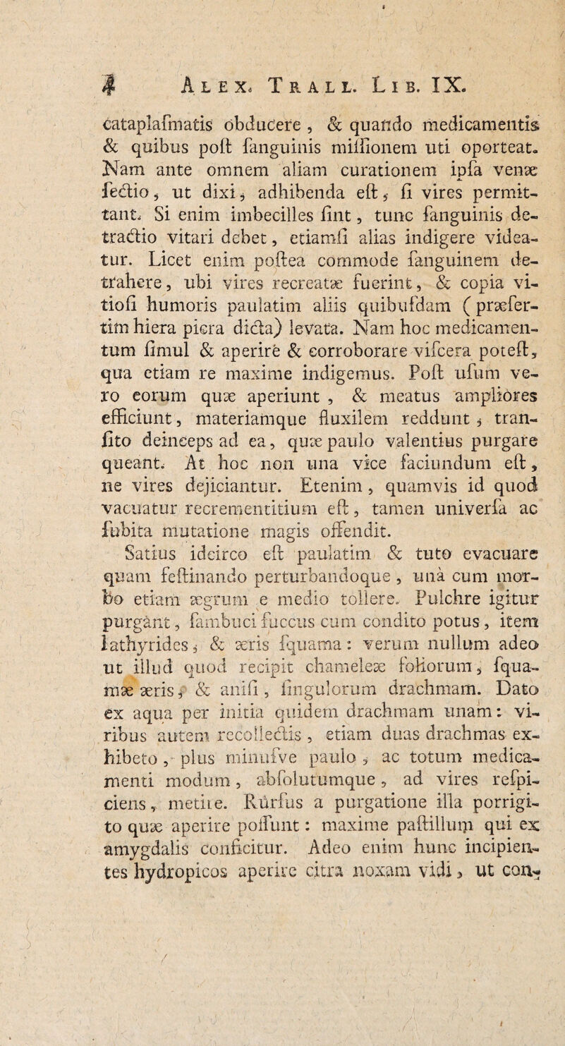 cataplafmatis obducere , & quando medicamentis & quibus poft fanguinis miffionem uti oporteat- Nam ante omnem aliam curationem ipfa vense JL. fedio 5 ut dixi, adhibenda eft 5- fi vires permit¬ tant, Si enim imbecilles fint, tunc fanguinis de- tradio vitari debet, etiam.fi alias indigere videa¬ tur. Licet enim poft ea commode fanguinem de¬ trahere , ubi vires recreatae fuerint, & copia vi- tiofi humoris paulatim aliis quibufdam (prsefer- tim hiera piera dida) levata. Nam hoc medicamen¬ tum fimul & aperire & corroborare vifcera poteft, qua etiam re maxime indigemus. Poft ufum ve¬ ro eorum quae aperiunt , & meatus ampliores efficiunt, materiamque fluxilem reddunt , tran- lito deinceps ad ea, quee paulo valentius purgare queant, At hoc non una vice faciundum eft, ne vires dejiciantur. Etenim , quamvis id quod vacuatur recrementitium eft, tamen univerfa ac fobita mutatione magis offendit. Satius idcirco eft paulatim & tuto evacuare quam feftinando perturbandoque , una cum mor¬ bo etiam aegrum e medio tollere. Pulchre igitur purgant, fambuci fuccus cum condito potus, item lathyrides, & aeris fquama: verum nullum adeo ut illud quod recipit chameieae foliorum, fqua- mx seris, & anili, fingulorum drachmam. Dato ex aqua per initia quidem drachmam unam: vi¬ ribus autem recolledis , etiam duas drachmas ex¬ hibeto , plus minufve paulo $ ac totum medica¬ menti modum, abfolutumque, ad vires refpi- ciens, metire. Rurfus a purgatione illa porrigi¬ to quae aperire poffunt: maxime paftilluip qui ex amygdalis conficitur. Adeo enim hunc incipien¬ tes hydropicos aperire citra noxam vidi > ut con- / i