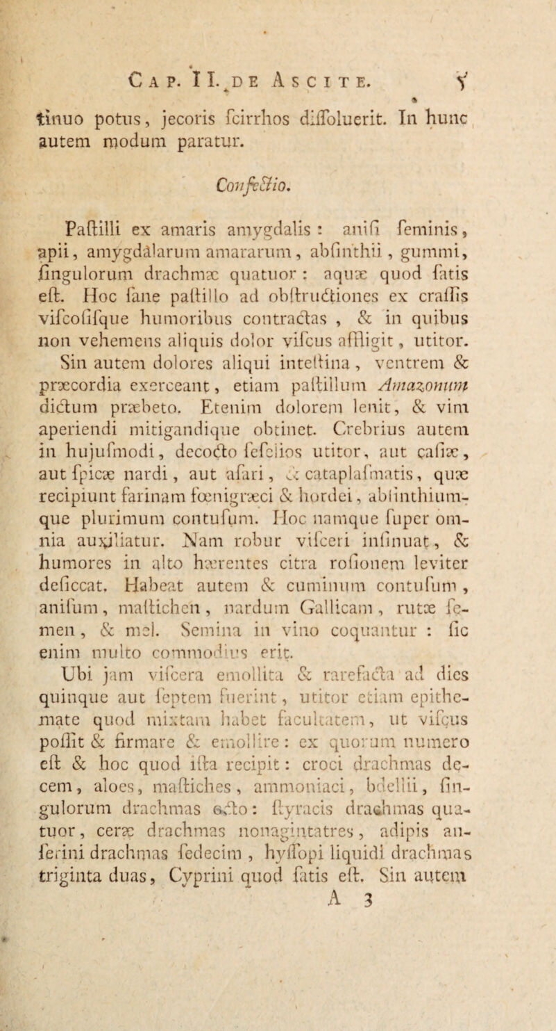 s « Cap. II. de Ascite. y 4 » 9 % tinuo potus, jecoris fcirrhos diffoluerit. In hunc autem modum paratur. Covjv&io. Paftilli ex amaris amygdalis: anifi feminis, apii, amygdalarum amararum, abfinthii, gummi, fingulorum drachmx quatuor : aqux quod fatis eft. Hoc fane palliilo ad obftrudiones ex crallis vifcofifque humoribus contradas , & in quibus lion vehemens aliquis dolor vifcus affligit, utitor. Sin autem dolores aliqui intellina, ventrem & prxeordia exerceant, etiam partilium Amazomim didum praebeto. Etenim dolorem lenit, & vim aperiendi mitigandique obtinet Crebrius autem in hujufmodi, dccodo fefeiios utitor, aut calix, aut fpicx nardi, aut a Pari, d cataplafmatis, quae recipiunt farinam foenigrxei & hordei , ablinthium- que plurimum contufum. IIoc namque fuper om¬ nia auxiliatur. Nam robur vifceri inlinuat, & humores in alto haerentes citra rofionem leviter deficcat. Habeat autem 8c cuminum contufum , anifum, maftichen, nardum Gallicam, rutce fe¬ men , <Sc mei. Semina in vino coquantur : lic enim multo commodius erit. Ubi jam vifcera emollita & rarefada ad dies quinque aut lentem fuerint, utitor etiam epithe¬ mate quod mixtam habet facultatem, ut vifcus pofiit & firmare & emollire: ex quorum numero eft & hoc quod ifta recipit: croci drachmas de¬ cem, aloes, maftiches , ammoniaci, bdellii, fin¬ gulorum drachmas odo: flyracis dradimas qua¬ tuor, cerx drachmas nonagintatres, adipis an- ferini drachmas fedecim , hyifopi liquidi drachmas triginta duas, Cyprini quod fatis eft. Sin autem