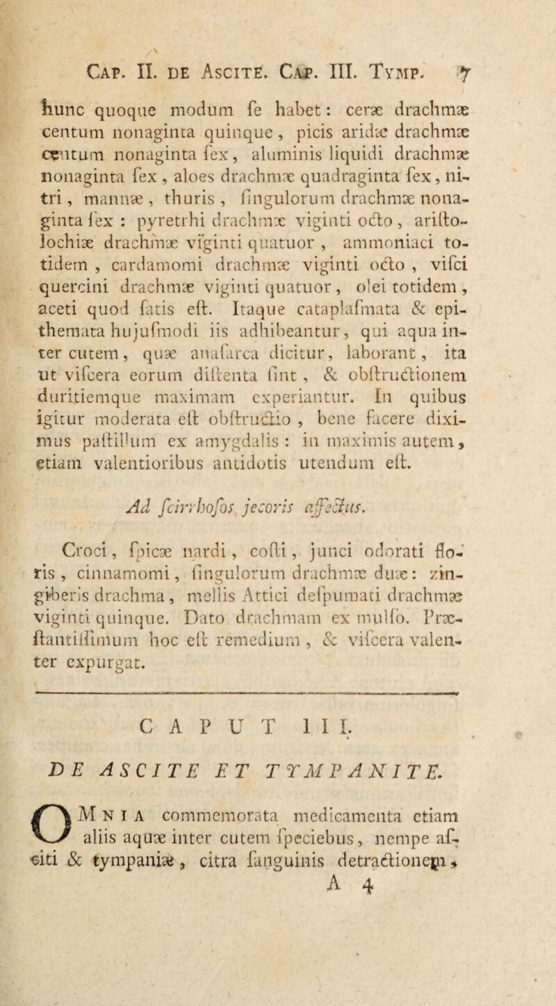 Cap. II. de Ascite. Cap. III. Tymp. hunc quoque modum fe habet: cerae drachmae centum nonaginta quinque , picis aridae drachmae centum nonaginta fex, aluminis liquidi drachmae nonaginta fex , aloes drachmae quadraginta fex, ni¬ tri, mannae, thuris, Ungulorum drachmae nona¬ ginta lex : pyretrhi drachmx viginti ocio, arilto- lochix drachmx viginti quatuor , ammoniaci to¬ tidem , cardamomi drachmx viginti odo , vifci quercini drachmx viginti quatuor , olei totidem , aceti quod fatis eft. Itaque cataplafmata & epi¬ themata hujufmodi iis adhibeantur, qui aqua in¬ ter cutem , qux analarca dicitur, laborant, ita ut vifcera eorum dillenta fint , & obllru&ionem duritiem que maximam experiantur. In quibus igitur moderata elt obftructio , bene facere dixi¬ mus pallidum ex amygdalis : in maximis autem, etiam valentioribus antidotis utendum elt. Ad fcin hofbs jecoris affectus. Croci, fpicx nardi, colli, junci odorati flo¬ ris, cinnamomi, Ungulorum drachmx dux: zin¬ giberis drachma, mellis Attici defpumati drachmx viginti quinque. Dato drachmam ex mullo, Prx- ftantiirunum hoc ell remedium, vilccra valen¬ ter expurgat. C A P U T II I. DE ASCITE ET TTMPANITE. OM N i A commemorata medicamenta etiam aliis aqux inter cutem fpeciebus, nempe af- eiti & tympanix, citra fanguinis detractionepi *