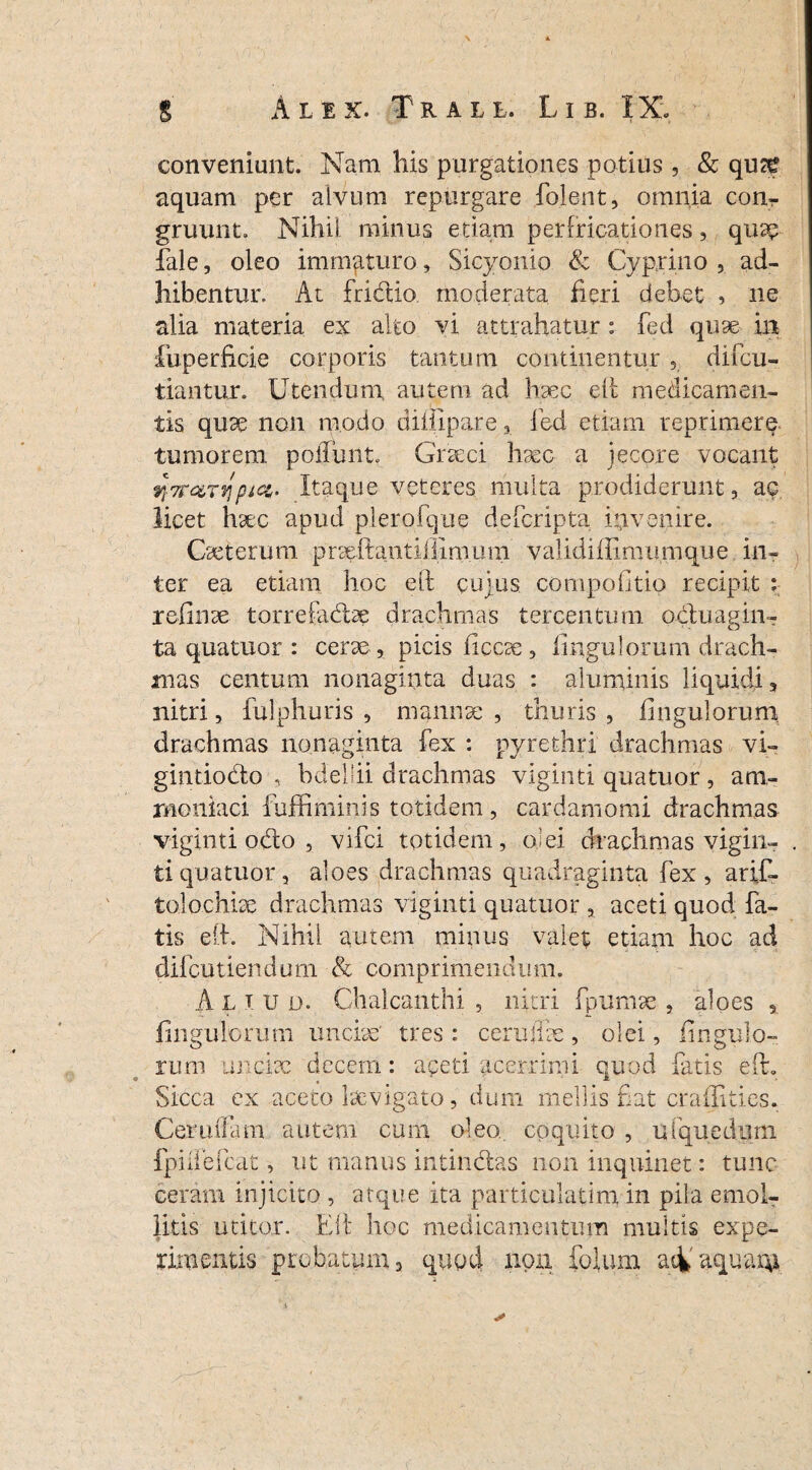 conveniunt. Nam his purgationes potius, & qu<£ aquam per alvum repurgare fo.lent, omnia con- gruunt» Nihil minus etiam perfricationes, quae fale, oleo immaturo, Sicyonio & Cyprino , ad¬ hibentur. At fridtio. moderata fieri debet , ne alia materia ex alto vi attrahatur: fed quae in fuperficie corporis tantum continentur , difcu- tiantur. Utendum, autem ad haec eft medicamen¬ tis qiise non modo dimpare 3 led etiam reprimere tumorem poliunt» Graeci hsec a jecore vocant fi-Trarvipict,. Itaque veteres multa prodiderunt 3 a$ licet hsec apud plerofque defcripta invenire. Cseterum prseftantiilimum validifiimumque in¬ ter ea etiam hoc eft cujus compolltio recipit : reiinse torrebulbe drachmas tercentum ocluagin- ta quatuor : cerae, picis liccse. Ungulorum drach¬ mas centum nonaginta duas : aluminis liquidi, nitri, fulphuris , mannae , thuris , Ungulorum drachmas nonaginta fex : pyrethri drachmas vi- gintkxfto , bdellii drachmas viginti quatuor, atn- rnoniaci fuffiminis totidem , cardamomi drachmas viginti odo , vifci totidem, olei drachmas vigin- . tiquatuor, aloes drachmas quadraginta fex, arif- tolochise drachmas viginti quatuor , aceti quod fa¬ tis eft. Nihil autem minus valet etiam hoc ad difcutiendum & comprimendum. A l T u o. Chalcanthi , nitri fpumse , aloes , Ungulorum unciae' tres : cerulfse, olei, iingulo- rum unciae decem: aceti acerrimi quod fatis eft» Sicca ex aceto Isevigato, dum mellis fiat craffities. Cerullam autem cum oleo, coquito , ufquediirn fpiifefcat, ut manus intinctas non inquinet: tunc ceram injicito , atque ita particulatim in pila emol¬ litis utitor. Eft hoc medicamentum multis expe¬ rimentis probatum a quod non folium aci' aquam