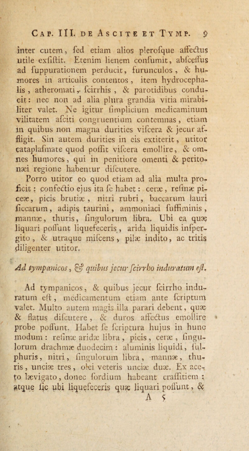 Cap. III. de Ascite et Tymp. £ i inter cutem, fed etiam alios plerofque affedus utile exAlfit. Etenim lienem confumit, abfceifus ad fuppurationem perducit, furunculos, & hu- mores in articulis contentos , item hydrocepha- lis , atheromati,- fcirrhis , & parotidibus condu¬ cit : nec non ad alia plura grandia vitia mirabi¬ liter valet. Ne igitur Amplicium medicaminum vilitatem afciti congruentium contemnas, etiam in quibus non magna durities vifcera & jecur af¬ fligit. Sin autem durities in eis extiterit, utitor cataplafmate quod poifit vifcera emollire, & om¬ nes humores, qui in penitiore omenti & perito¬ naei regione habentur difcutere. Porro utitor eo quod etiam ad alia multa pro¬ ficit: confe&io ejus ita fe habet: cerx, reftnae pi¬ ceae, picis brutiae , nitri rubri, baccarum lauri flccarum, adipis taurini, ammoniaci fuffiminis , mannae, thuris, Ungulorum libra. Ubi ea quaq liquari poliunt liquefeceris , arida liquidis infper- gito , & utraque mifcens > pilae indito, ac tritis diligenter utitor. Ad tympanicos, £5? quibus jecur fcirrho induratum efi. Ad tympanicos, & quibus jecur fcirrho indu¬ ratum elt, medicamentum etiam ante fcriptum valet. Multo autem magis illa parari debent, quae & flatus difcutere , & duros affe&us emollire probe poflunt. Ilabet fe fcriptura hujus in hunc modum : reflnx aridx libra , picis , cerae , Angu¬ lorum drachmae duodecim : aluminis liquidi, fui- phuris, nitri. Angulorum libra, -mannae, thu¬ ris , uncix tres, olei veteris unciae dux. Ex ace¬ to Ixvigato, donec fordium habeant craffitiem : fitque iic ubi liquefeceris quae liquari polfunt, &