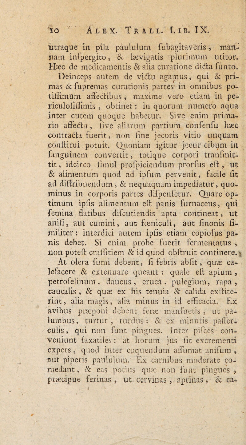 utraque in pila paululum fubagita veris , niafe nam infpergito, & hevigatis plurimum utitor» Haec de medicamentis & alia curatione didta funto. Deinceps autem de vi&u agamus, qui & pri¬ mas & fupremas curationis partes in omnibus po- tillimum affedibus, maxime vero etiam in pe¬ riculo fi Ulmis , obtinet: in quorum numero aqua inter cutem quoque habetur. Sive enim prima¬ rio affedu, live aliarum partium confenfu haec contrada fuerit, non fine jecoris vitio unquam conditui potuit. Quoniam igitur jecur cibum in fanguinem convertit, totique corpori tranfmit- tit, idcirco fimul profpiciendum prorfus ed , ut & alimentum quod ad ipfiim pervenit, facile fit ad didribuendum, & nequaquam impediatur, quo¬ minus in corporis partes difpenfetur. Qiiare op¬ timum ipfis alimentum ed panis furnaceus, qui femina flatibus difcutiendis apta contineat, ut an i fi, aut cumini, aut feniculi, aut finonis fi- militer: interdici autem ipfis etiam copiofus pa¬ nis debet. Si enim probe fuerit fermentatus , non poted crafiitiem & id quod obdruit continere, \ At olera furni debent, fi febris ab fit, quae ca¬ lefacere & extenuare queant : quale ed apium , petrofeiinum, daucus, eruca, pulegium, rapa, caucalis , & quae ex his tenuia & calida exilite- rint, alk magis, alia minus in id efficacia. Ex avibus pncponi debent ferx manfuetis , ut pa¬ lumbus, turtur, turdus: & ex minutis paller- culis, qui non funt pingues. Inter pifces con¬ veniunt faxatiles: at horum jus fit excrementi expers , quod inter coquendum a humat anifum , aut piperis paululum. Ex carnibus moderate co¬ medant , & eas potius qux non funt pingues ? praecipue ferinas , ut cervinas, aprinas, & .ea-