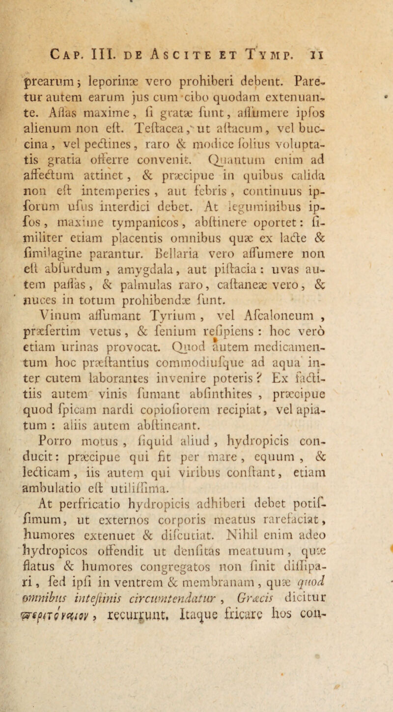 prearum; leporinae vero prohiberi debent. Pare¬ tur autem earum jus cum cibo quodam extenuan¬ te. Alias maxime, ii gratae funt, allumere ipfos alienum non eft. Teftacea ,v ut aifacum, vel buc- cina , vel pedines , raro & modice folius volupta¬ tis gratia ofterre convenit. Quantum enim ad affectum attinet, & praecipue in quibus calida non eft intemperies , aut febris , continuus ip- forum ufus interdici debet. At leguminibus ip¬ fos , maxime tympanicos, abftinere oportet: fi- militer etiam placentis omnibus qux ex lacte & fimilagine parantur. Bellaria vero affumere non eft ablurdum , amygdala, aut piftacia: uvas au¬ tem pallas , & palmulas raro, caftaneae vero, & nuces in totum prohibendx funt. Vinum alfumant Tyrium , vel Afcaloneum , prxfertim vetus, & fenium refipiens : hoc vero etiam urinas provocat. Quod autem medicamen¬ tum hoc praeftantius commodiufque ad aqua in¬ ter cutem laborantes invenire poteris ? Ex Hi di¬ tiis autem vinis fumant abfinthites , praecipue quod fpicam nardi copioliorem recipiat, vel apia¬ tum : aliis autem abftineant. Porro motus , fiquid aliud , hydropicis con¬ ducit: praecipue qui fit per mare, equum, & ledicam, iis autem qui viribus condant, etiam ambulatio elt utiliffima. At perfricatio hydropicis adhiberi debet potil- limum, ut externos corporis meatus rarefaciat, humores extenuet & difeutiat. Nihil enim adeo hydropicos offendit ut denfitas meatuum, qux flatus & humores congregatos non finit diffipa- ri, fed ipli in ventrem & membranam , qux quod omnibus intefiinis circumtendatur , Gracis dicitur recurrunt. Itaque fricare hos con-