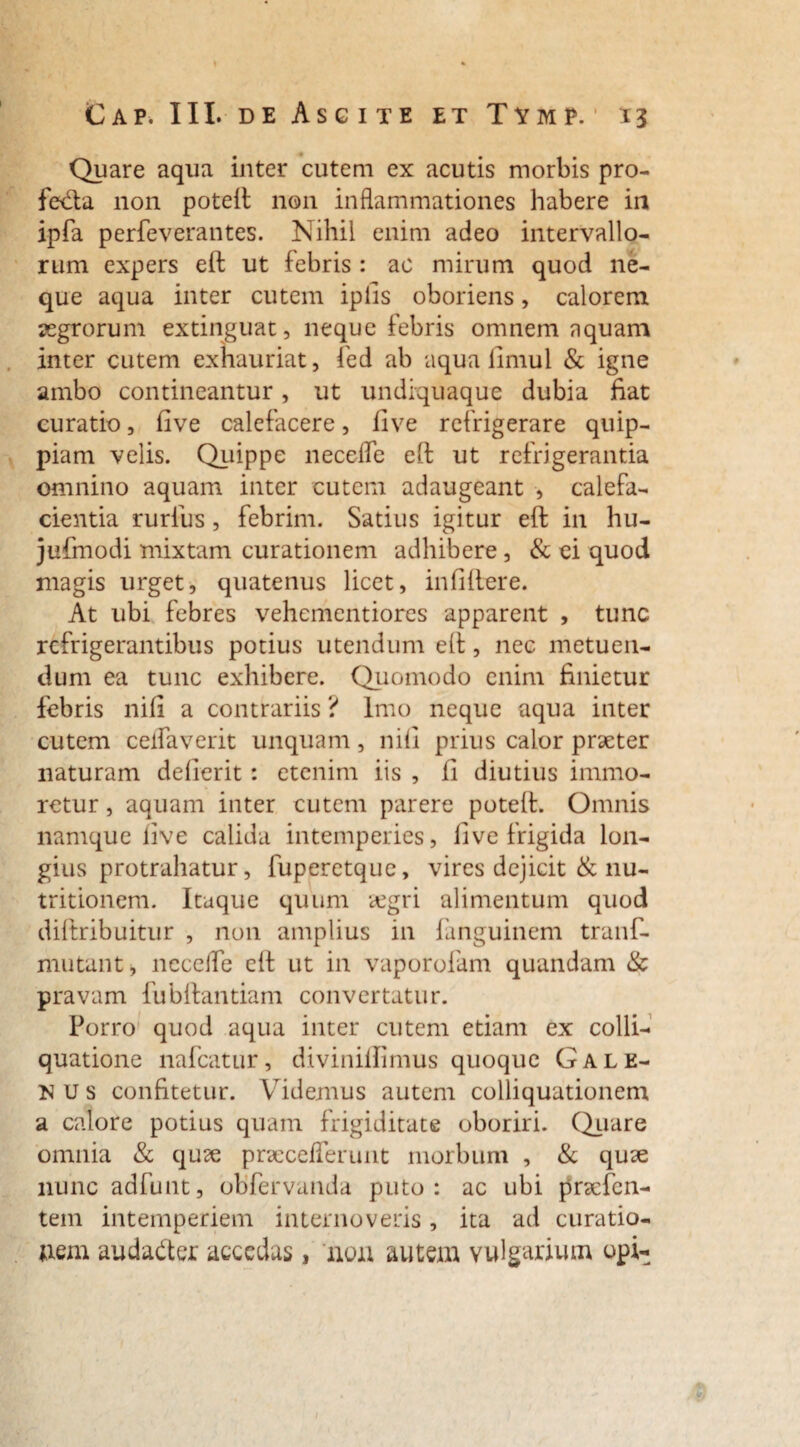 Quare aqua inter cutem ex acutis morbis pro- fetfta non poteft non inflammationes habere in ipfa perfeverantes. Nihil enim adeo intervallo¬ rum expers eft ut febris : ac mirum quod ne¬ que aqua inter cutem ipfis oboriens, calorem aegrorum extinguat, neque febris omnem aquam inter cutem exhauriat, fed ab aqua limul & igne ambo contineantur, ut undiquaque dubia fiat curatio, five calefacere, Uve refrigerare quip- piam velis. Quippe necefle eft ut refrigerantia omnino aquam inter cutem adaugeant , calefa¬ cientia rurfus, febrim. Satius igitur eft in hu- jufmodi mixtam curationem adhibere, & ei quod magis urget, quatenus licet, infidere. At ubi febres vehementiores apparent , tunc refrigerantibus potius utendum eft, nec metuen¬ dum ea tunc exhibere. Quomodo enim finietur febris nifi a contrariis ? Imo neque aqua inter cutem celfaverit unquam , nifi prius calor praeter naturam defierit: etenim iis , fi diutius immo- rctur, aquam inter cutem parere poteft. Omnis namque five calida intemperies, five frigida lon¬ gius protrahatur, fuperetque, vires dejicit & nu- tritionem. Itaque quum aegri alimentum quod diftribuitur , non amplius in fanguinem tranf- mutant, ncceife eft ut in vaporofam quandam & pravam fubftantiam convertatur. Porro quod aqua inter cutem etiam ex colli- quatione nafcatur, divinillimus quoque Gale¬ nus confitetur. Videmus autem colliquationem a calore potius quam frigiditate oboriri. Quare omnia & quae praeceflerunt morbum , & quae nunc adfunt, obfervanda puto: ac ubi praefen- tein intemperiem internoveris, ita ad curatio¬ nem auda&er accedas, non autem vulgarium opi- 1