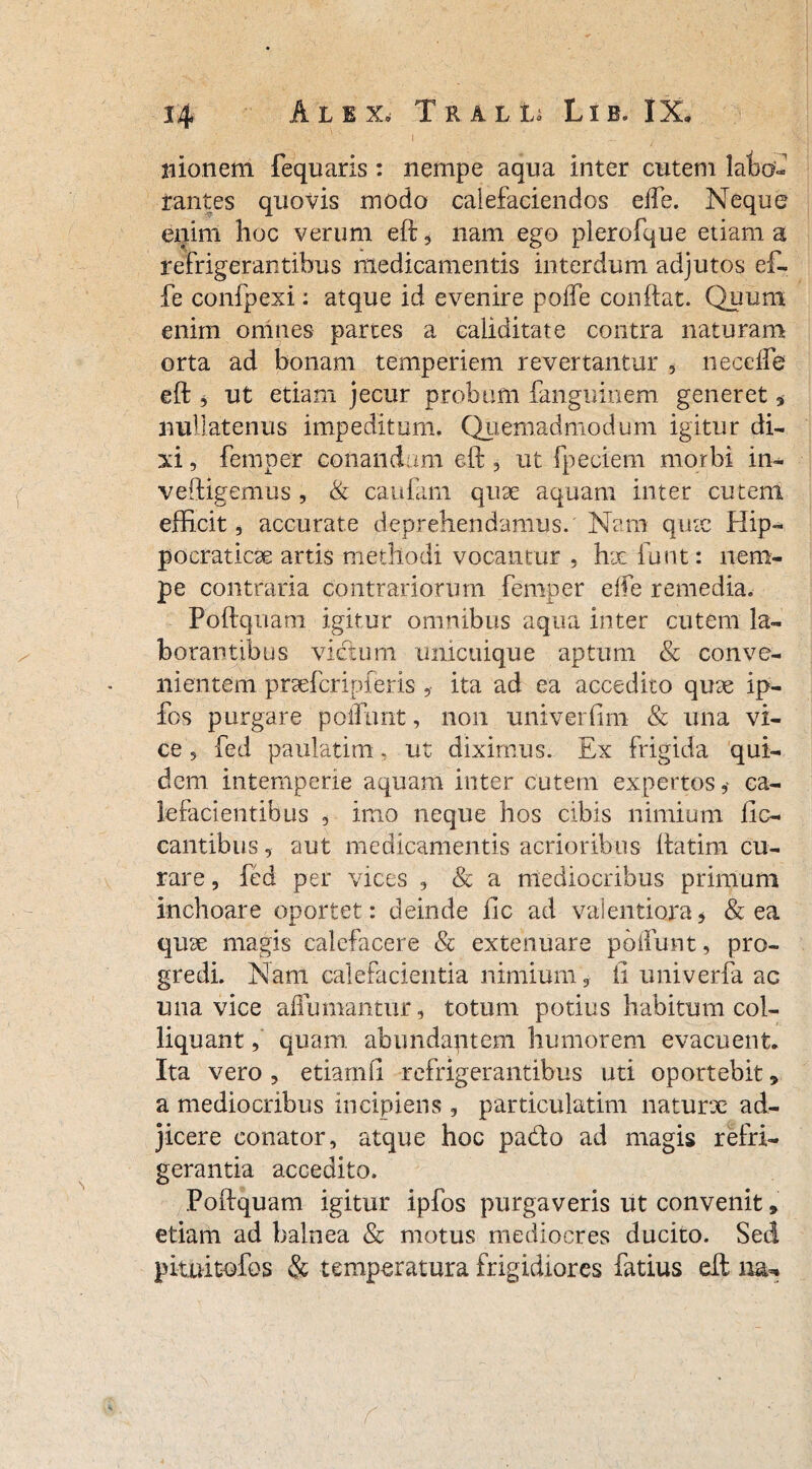 1 ' - v ■ - • monem fequaris: nempe aqua inter cutem lato» rantes quovis modo calefaciendos effe. Neque enim hoc verum eft, nam ego plerofque etiam a refrigerantibus medicamentis interdum adjutos ef¬ fe confpexi: atque id evenire poffe conftat. Quum enim omnes partes a caliditate contra naturam orta ad bonam temperiem revertantur , necdfe eft , ut etiam jecur probum fanguinem generet, nullatenus impeditum, Quemadmodum igitur di¬ xi , femper conandam eft , ut fpeciem morbi in- veftigemus , & caufam quae aquam inter cutem efficit, accurate deprehendamus. Nam quae Hip- pocraticse artis methodi vocantur , hae funt: nem¬ pe contraria contrariorum femper eife remedia, Poftquani igitur omnibus aqua inter cutem la¬ borantibus victum unicuique aptum & conve¬ nientem prsefcripferis , ita ad ea accedito qme ip- fos purgare poffunt, non univerfim & una vi¬ ce , fed paulatim, ut diximus. Ex frigida qui¬ dem intemperie aquam inter cutem expertos ? ca¬ lefacientibus , imo neque hos cibis nimium lic- cantibus, aut medicamentis acrioribus ftatim cu¬ rare , fcd per vices , & a mediocribus primum inchoare oportet: deinde ile ad valentiora* & ea quse magis calefacere & extenuare poffunt, pro¬ gredi. Nam calefacientia nimium, ii univerfa ac una vice aflumantur, totum potius habitum col- liquant, quam abundantem humorem evacuent. Ita vero , etiamfi refrigerantibus uti oportebit, a mediocribus incipiens , particulatim naturx ad¬ jicere conator, atque hoc pado ad magis refri¬ gerantia accedito. Poftquani igitur ipfos purgaveris ut convenit 9 etiam ad balnea & motus mediocres ducito. Sed pituitofos & temperatura frigidiores fatius eft na-»