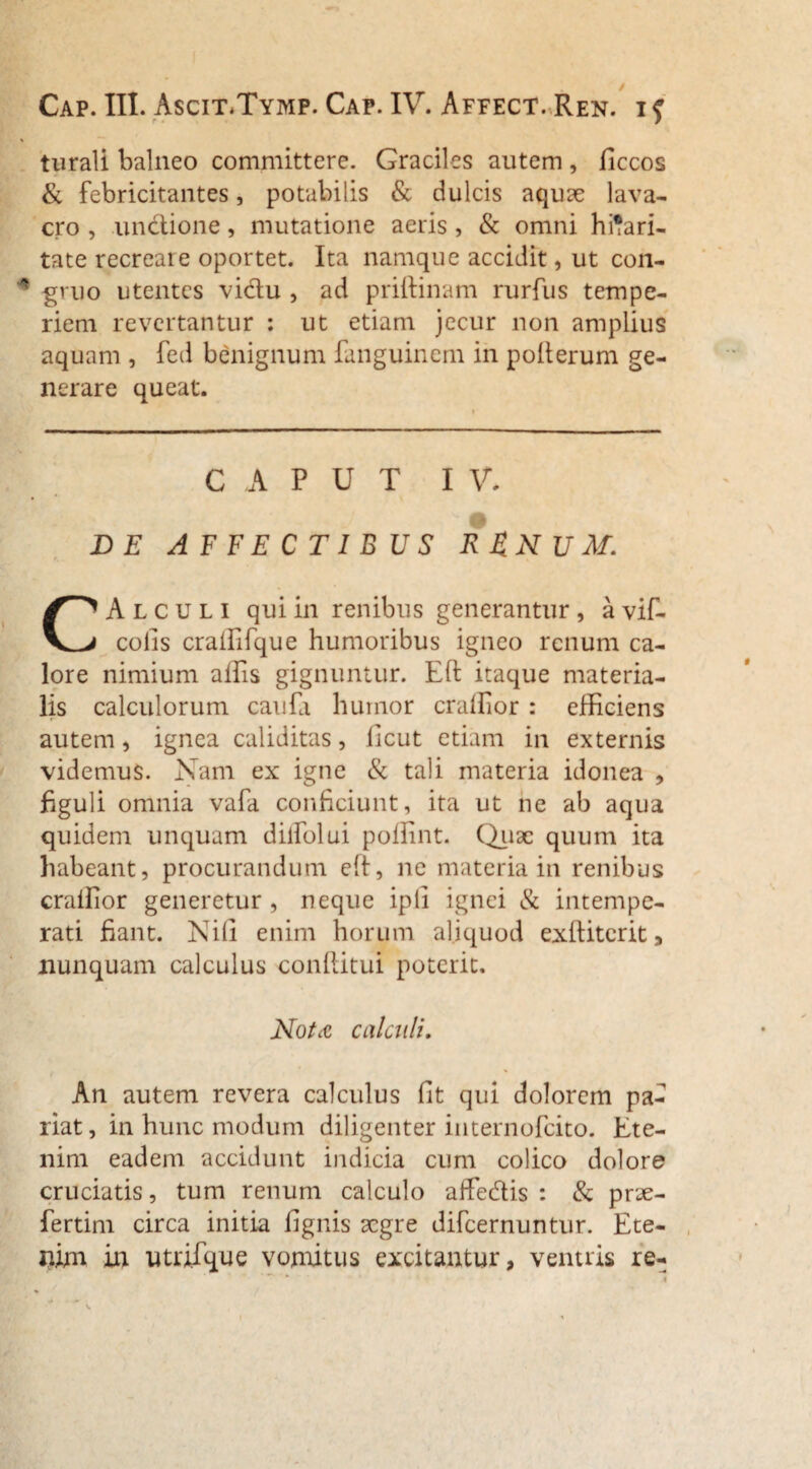 turali balneo committere. Graciles autem, ficcos & febricitantes, potabilis & dulcis aquae lava¬ cro , unctione, mutatione aeris, & omni hilari¬ tate recreare oportet. Ita namque accidit, ut con¬ gruo utentes vidu , ad priftinam rurfus tempe¬ riem revertantur : ut etiam jecur non amplius aquam , fed benignum fanguinem in polterum ge¬ nerare queat. CAPUT I V. DE AFFECTIBUS R&NUM. CAlculi qui in renibus generantur , a vif- colis craffifque humoribus igneo renum ca¬ lore nimium aifis gignuntur. Eft itaque materia¬ lis calculorum caufa humor craffior : efficiens autem, ignea caliditas, licut etiam in externis videmus. Nam ex igne & tali materia idonea , figuli omnia vafa conficiunt, ita ut ne ab aqua quidem unquam diffolui poffint. Quae quum ita habeant, procurandum elt, ne materia in renibus craffior generetur, neque ipli ignei & intempe¬ rati fiant. Nili enim horum aliquod exditerit, nunquam calculus conditui poterit. Nota calculi. An autem revera calculus fit qui dolorem pa¬ riat, in hunc modum diligenter internofeito. Ete¬ nim eadem accidunt indicia cum colico dolore cruciatis, tum renum calculo affedis : & pnje- fertim circa initia fignis aegre difeernuntur. Ete¬ nim in utrifque vomitus excitantur, ventris re-