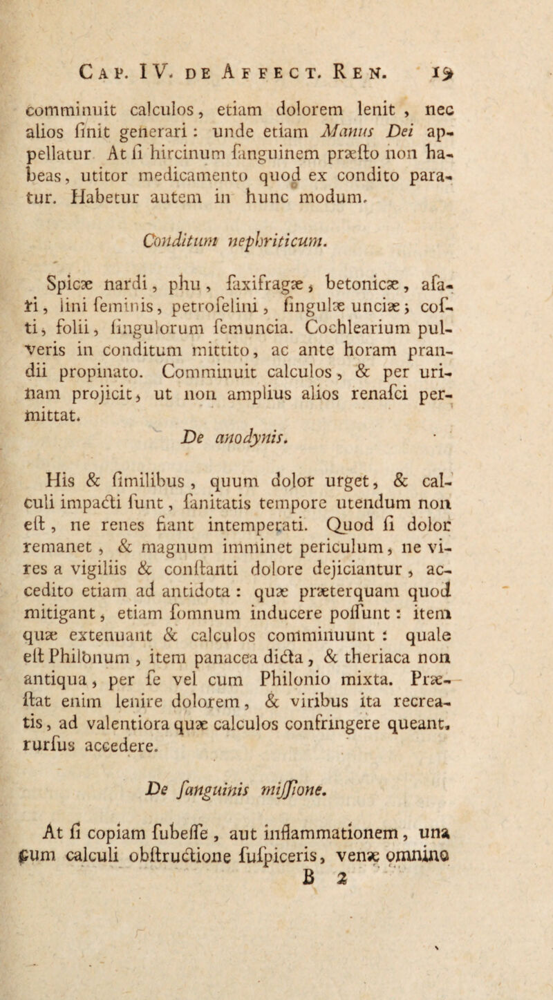 comminuit calculos, etiam dolorem lenit, nec alios finit generari: unde etiam Manus Dei ap¬ pellatur At fi hircinum fanguinem praefto non ha¬ beas, utitor medicamento quod ex condito para¬ tur. Habetur autem in hunc modum. Conditum nephriticum. Spicae nardi, phu , faxifragae , betonicae , afa- il, iini feminis, petrofelim, fingulse unciae> cof- ti, folii, fingulorum femuncia. Cochlearium pul¬ veris in conditum mittito, ac ante horam pran¬ dii propinato. Comminuit calculos , & per uri¬ nam projicit 5 ut non amplius alios renafci per¬ mittat. De anodynis. His & fimilibus , quum dolor urget, & cal¬ culi impadi funt, fanitatis tempore utendum non e(l, ne renes fiant intemperati. Quod fi dolor remanet , & magnum imminet periculum, ne vi¬ res a vigiliis & conflanti dolore dejiciantur , ac¬ cedito etiam ad antidota : quae praeterquam quoJ mitigant, etiam fomnum inducere poliunt: item quae extenuant & calculos comminuunt : quale ell Philbnum , item panacea dida , & theriaca non antiqua, per ie vel cum Philonio mixta. Pro¬ flat enim lenire dolorem, & viribus ita recrea¬ tis , ad valentiora quae calculos confringere queant, rurfus accedere. « De [anguinis mijjione. At fi copiam fubelfe , aut inflammationem, una £um calculi obftrudione fufpiceris, venae omnino B 2