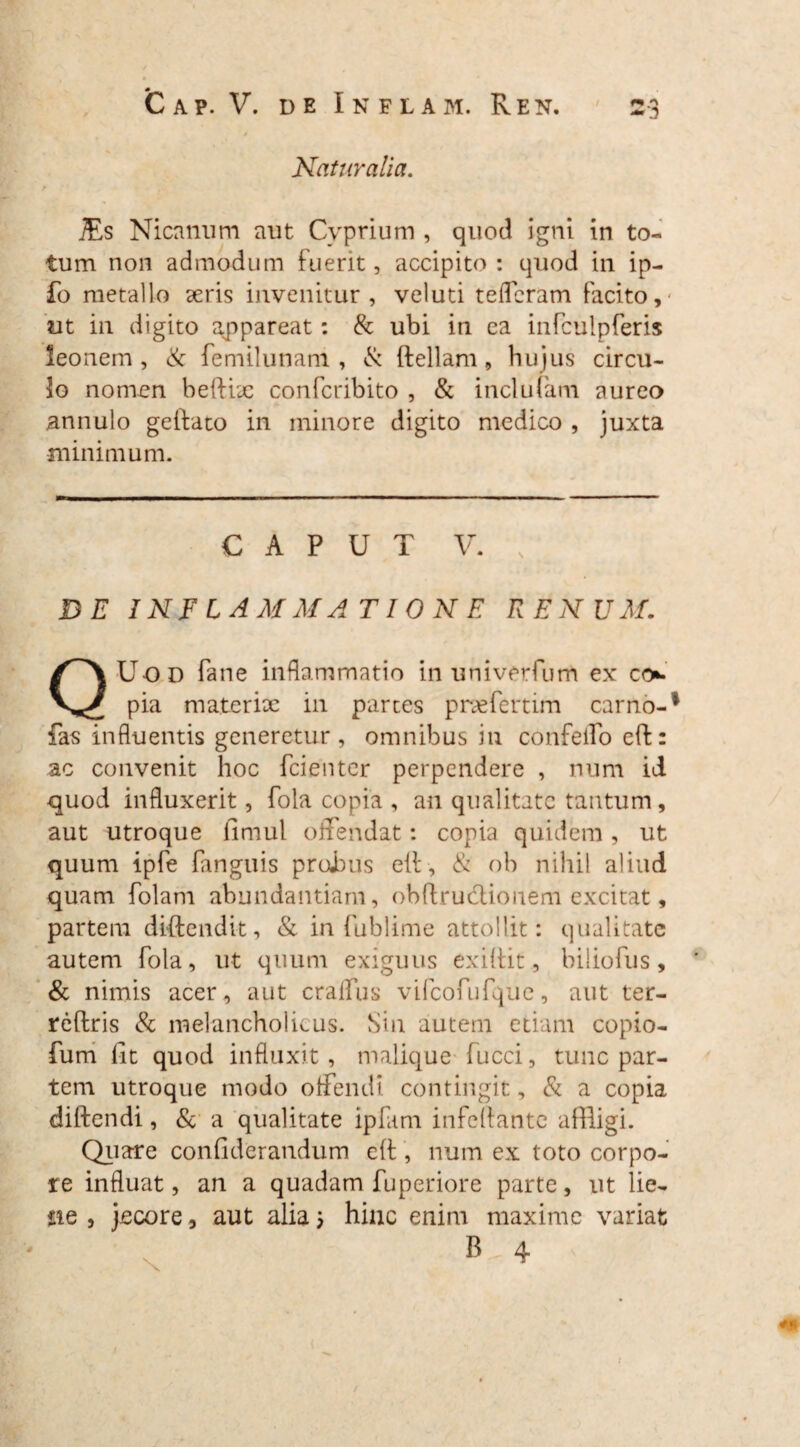 Naturalia. jEs Nicanum aut Cyprium , quod igni in to¬ tum non admodum fuerit, accipito : quod in ip- fo metallo seris invenitur, veluti teffcram facito,' ut in digito appareat: & ubi in ea infculpferis leonem , & femilunam , & {feliam, hujus circu¬ lo nomen beftix confcribito , & inclufam aureo annulo geftato in minore digito medico , juxta minimum. CAPUT V. , DE INFLAMMATIONE RENUM. QUod fane inflammatio in univerfum ex co» pia materix in partes praefertim carno-1 fas influentis generetur, omnibus in confeifo e(f: ac convenit hoc fcienter perpendere , num id quod influxerit, fola copia , an qualitate tantum, aut utroque fimul offendat: copia quidem, ut quum ipfe Tangitis proluis eif , & ob nihil aliud quam folam abundantiam, ob(fruclionem excitat, partem diftendit, & in fublime attollit: qualitate autem fola, ut quum exiguus exiffit, biliofus, & nimis acer, aut cralfus vifcofufquc, aut ter- reftris & melancholicus. Sin autem etiam copio- fum lit quod influxit , malique fucci, tunc par¬ tem utroque modo offendi contingit, & a copia diftendi, & a qualitate ipfam infeflante affligi. Quare confiderandum eft, num ex toto corpo¬ re influat, an a quadam fuperiore parte, ut lie¬ ne , jecore, aut alia; hinc enim maxime variat B 4