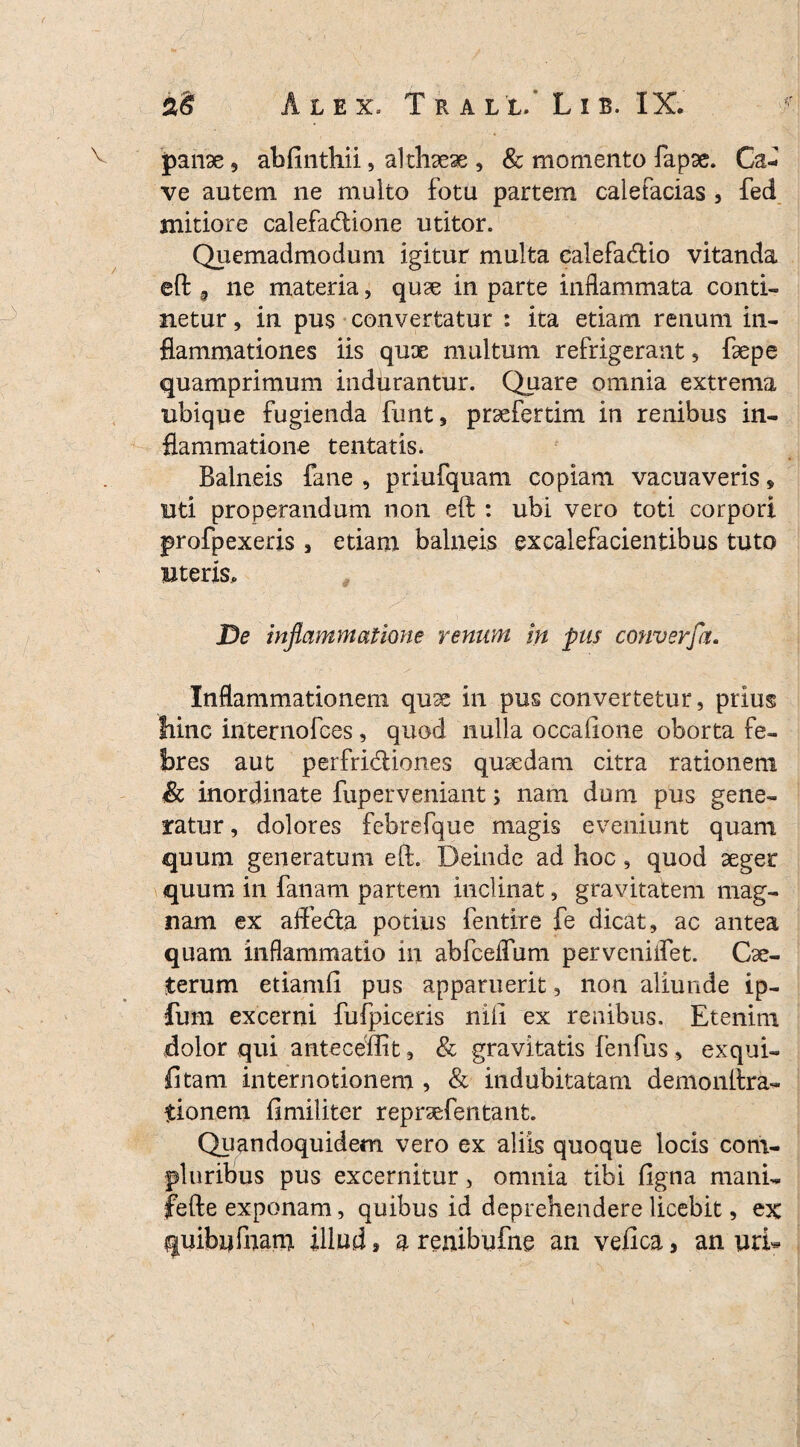 panse, ablinthii, althaeae , & momento fapse. Ca¬ ve autem ne multo fotu partem calefacias , fed mitiore calefadtione utitor. Quemadmodum igitur multa calefadlio vitanda eft 3 ne materia, quse in parte inflammata conti¬ netur , in pus convertatur : ita etiam renum in¬ flammationes iis quae multum refrigerant, foepe quamprimum indurantur. Quare omnia extrema ubique fugienda funt, proefertim in renibus in¬ flammatione te ntatis. Balneis fane , priufquam copiam vacuaveris * uti properandum non eft : ubi vero toti corpori profpexeris, etiam balneis excalefacientibus tuto uteris. De inflammatione renum in pus converfa. Inflammationem quae in pus convertetur, prius Irine internofces, quod nulla occafione oborta fe¬ bres aut perfri&iones quaedam citra rationem & inordinate fuperveniant; nam dum pus gene¬ ratur , dolores febrefque magis eveniunt quam quum generatum eft. Deinde ad hoc, quod aeger quum in fanam partem inclinat, gravitatem mag¬ nam ex affedta potius fentire fe dicat, ac antea quam inflammatio in abfceflum perveniifet. Coe- terum etiamft pus apparuerit, non aliunde ip- fum excerni fufpiceris nili ex renibus. Etenim dolor qui antecellit, & gravitatis fenfus , exqui- fitam internotionem , & indubitatam demonftra- Itionem fimiliter reproefentant. Quandoquidem vero ex aliis quoque locis com¬ pluribus pus excernitur, omnia tibi ligna mani- fefte exponam, quibus id deprehendere licebit, ex quibufnam illud» a renibufne an velica, an uri-