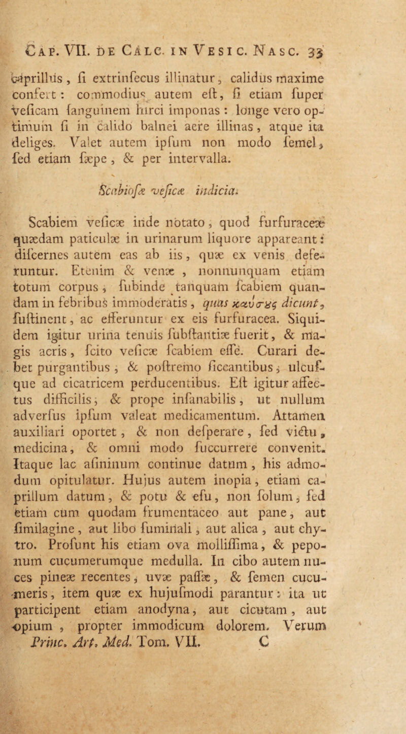 caprilius , fi extrinfecus illinatur, calidus maxime confert: commodius autem eft, fi etiam fuper Veficam {aitguinem hirci imponas : longe vero op¬ timum fi in calido balnei aeire illinas, atque ita deliges. Valet autem ipfum non modo femel> fed etiam fepe , & per intervalla. V Scabiofa veJiCct indicia. / i. . - . , • • * Scabiem veficae iride notato, quod furfuraceae quaedam paticulae in urinarum liquore appareant 2 difcernes autem eas ab iis, quae ex venis defe¬ runtur. Etenim & venae , nonnunquam etiam totum corpus, fubinde tanquam fcabiem quan- dam in febribus immoderatis , quas xavo-xg dicunt 9 fuftinent, ac efferuntur ex eis furfuracea. Siqui¬ dem igitur urina tenuis fubftaritiae fuerit, & ma¬ gis acris, fcito veficae fcabiem effe. Curari de¬ bet purgantibus , & poftreiuo ficcantibus j ulcuf- que ad cicatricem perducentibus. Eli igitur affec¬ tus difficilis, & prope infanabilis, ut nullum adverfus ipfum valeat medicamentum. Attamen auxiliari oportet , & non defperare, fed vicfiu» medicina, & omni modo fuccurrere convenit. Itaque lac afininum continue datum , his admo¬ dum opitulatur. Hujus autem inopia, etiam ca¬ prilium datum, & potu & efu, non folum, fed etiam cum quodam frumentaceo aut pane, aut fimilagine, aut libo fumiriali, aut alica , aut ehy- tro. Profunt his etiam ova molliflima, & pepo¬ num cucumerumque medulla. I11 cibo autem nu¬ ces pineae recentes, uvae pafe, & femen cucu¬ meris , item quae ex hujufmodi parantur; ita ut participent etiam anodyna, aut cicutam, aut opium , propter immodicum dolorem. Verum Trine. Arp, Med. Tom. VII. C