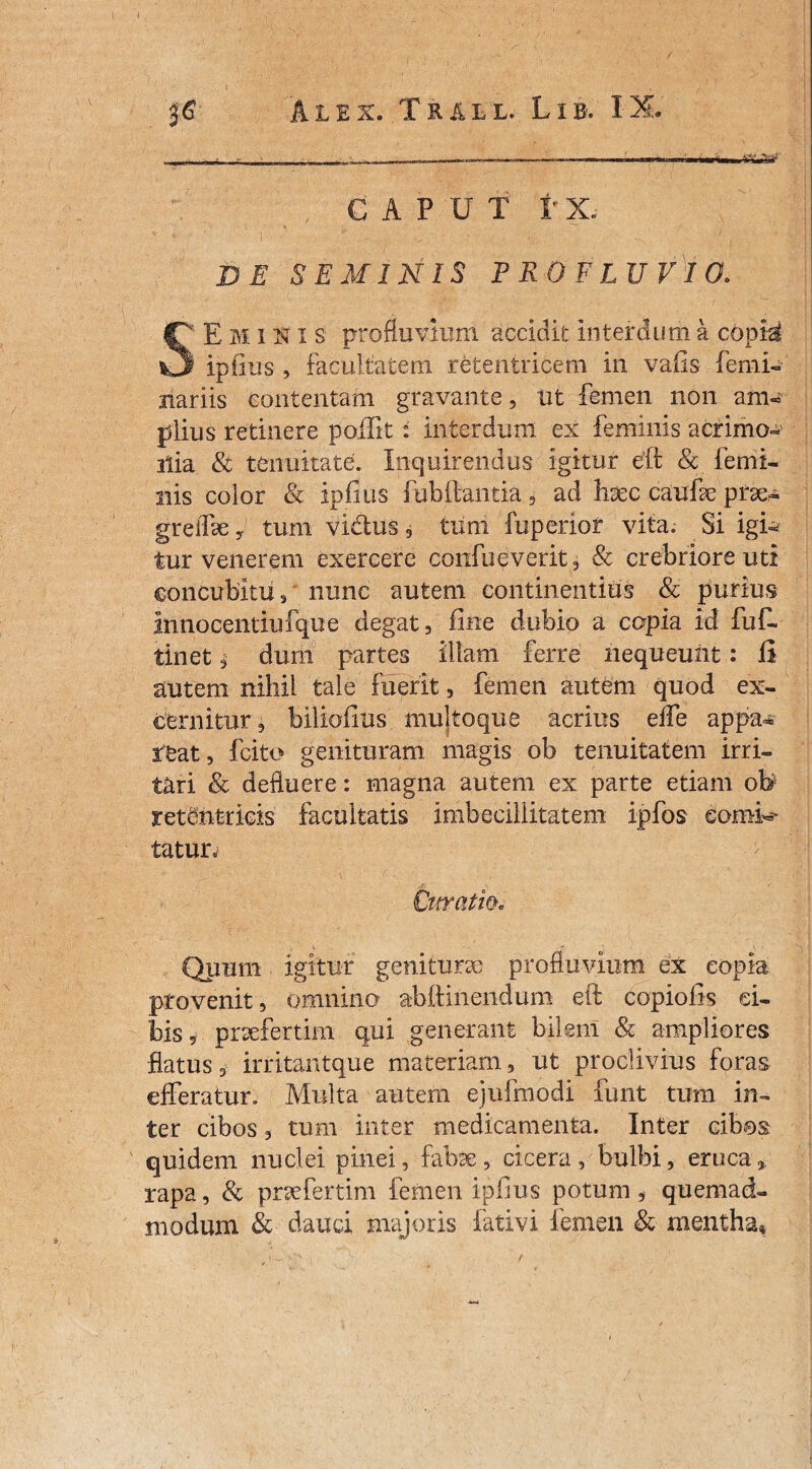 36 Alex. Tr&ll. Lib. IX. ,.... = ■ .. ————— - CAPUT 1’ X. c 1 ' ' I ■* * v - ’ - . .  1 , : ■ ' DE SEMINIS PROFLUVIO. SE M inis profluvium accidit interdum a c6p& ipfius , facultatem retentricem in vafis femi¬ liariis contentam gravante, ut femen non am¬ plius retinere poilit : interdum ex feminis a crinio- ilia & tenuitate. Inquirendus igitur eft & femi¬ nis color & ipfius fubftantia, ad haec caufse pira- grelfse,. tum vidus, turri- fuperior vita. Si igi¬ tur venerem exercere coiifueverit, & crebriore uti concubitu, nunc autem continentius & purius innocentiufque degat, fine dubio a copia id fuf- tinet, dum partes illam ferre nequeunt: fi autem nihil tale fuerit, femen autem quod ex¬ cernitur, biliofius multoque acrius effe appa* teat, fcito genituram magis ob tenuitatem irri¬ tari & defluere: magna autem ex parte etiam ob retCntricis facultatis imbecillitatem ipfos eomi* tatur^ Cnvatw. Quum igitur genitura profluvium ex copia provenit, omnino abftinendum eft copiolis ci¬ bis, prafertim qui generant bilem & ampliores flatus, irritantque materiam, ut proclivius foras efferatur. Multa autem ejufrnodi funt tum in¬ ter cibos, tum inter medicamenta. Inter cibos quidem nuclei pinei, fabae, cicera , bulbi, eruca % rapa, & prafertim femen ipfius potum, quemad¬ modum & dauci majoris fativi femen & mentha. /