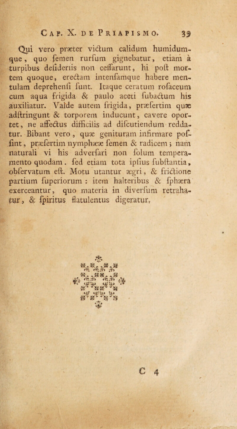 Gap. X. d e Priapismo. 33 Qui vero praeter vidum calidum humidum- que, quo femen rurfum gignebatur, etiam a turpibus delldenis non celfarunt, hi poft mor- tem quoque, eredam intenfamque habere men¬ tulam deprehenfi funt. Itaque ceratum rofaceum cum aqua frigida & paulo aceti fubadum his auxiliatur. Valde autem frigida, praefertim quae adftringunt & torporem inducunt, cavere opor¬ tet, ne affedus difficilis ad difcutiendum redda¬ tur. Bibant vero , quae genituram infirmare pof- fint, praefertim nymphaeae femen & radicem ; nam naturali vi his adverfari non folum tempera¬ mento quodam. fed etiam tota ipfius fubftantia, obfervatum e(l. Motu utantur aegri, & fridione partium fuperiorum : item halteribus & fphaera exerceantur, quo materia in diverfum retraha¬ tur? & fpiritus flatulentus digeratur, •>