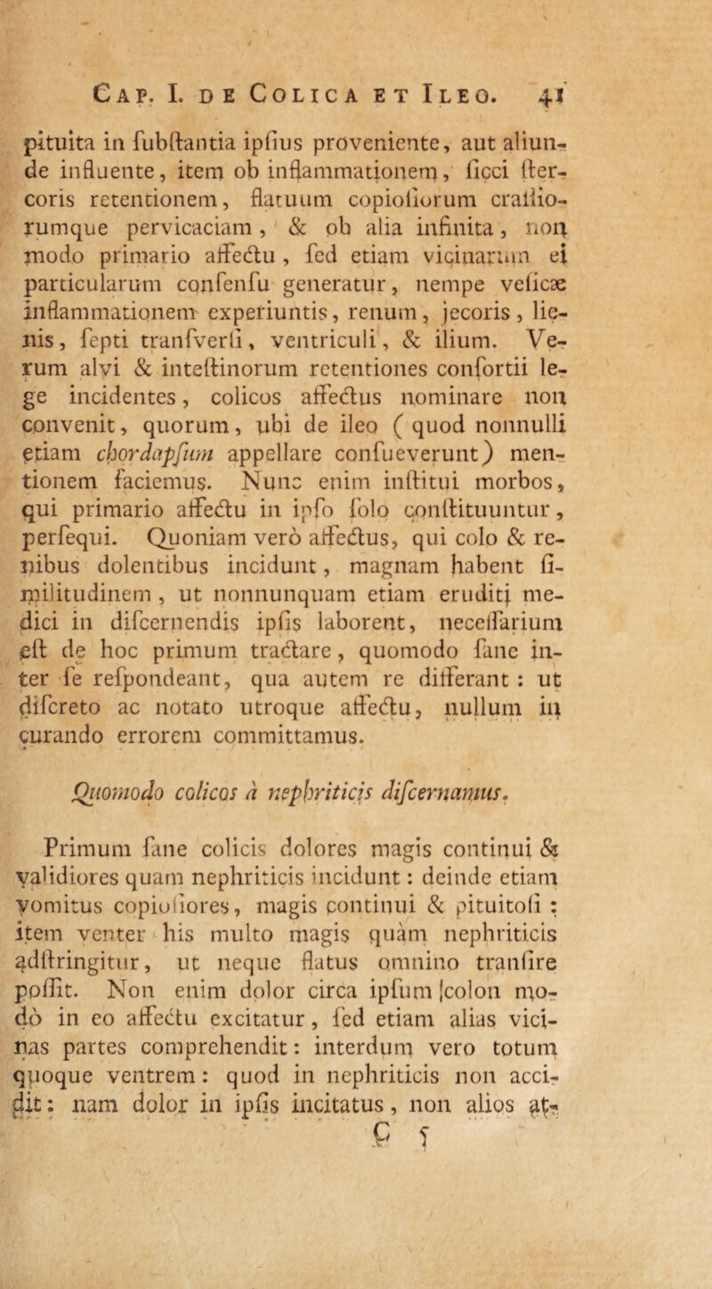 • 1 \ Cap. I, de Colica et Ileo. 41 pituita in fubftantia iplius proveniente, aut aliun¬ de influente, item ob inflammationem, licci fter- coris retentionem, flatuum copioiiorum crailio- rumque pervicaciam, & ob alia infinita, non modo primario affedu , fcd etiam vicinarum ei particularum confenfu generatur, nempe velicae inflammationem experiuntis, renum, jecoris, lie¬ nis, fepti tranfverli, ventriculi, & ilium. Ve¬ rum alvi & inteftinorum retentiones confortii le¬ ge incidentes, colicos affectus nominare non convenit, quorum, ubi de ileo (quod nonnulli etiam chordapfum appellare confueverunt) men¬ tionem faciemus. Nunc enim inftitui morbos, qui primario affedtu in ipfo folo conllituuntur, perfequi. Quoniam vero affe&us, qui colo & re¬ nibus dolentibus incidunt, magnam habent fi- nnlitudinem , ut nonnunquam etiam eruditi me¬ dici in difeernendis ipfis laborent, neceffarium elt de hoc primum tradare, quomodo fane in¬ ter fe refpondeant, qua autem re differant : ut difereto ac notato utroque affedu, nullum ia curando errorem committamus. -4 ‘ » . , / * . . . i • . » Qimnodo colicos d nephriticis difeernamus, Primum fane colicis dolores magis continui & validiores quam nephriticis incidunt: deinde etiam vomitus copiofiores, magis continui & pituitofi : item venter his multo magis quam nephriticis adlfringitur, ut neque flatus omnino traniire poffit. Non enim dolor circa ipfum icolon mo¬ do in eo affectu excitatur, fed etiam alias vici¬ nas partes comprehendit: interdum vero totum quoque ventrem: quod in nephriticis non acci¬ dit ; nam dolor in ipfis incitatus, non alios C < I