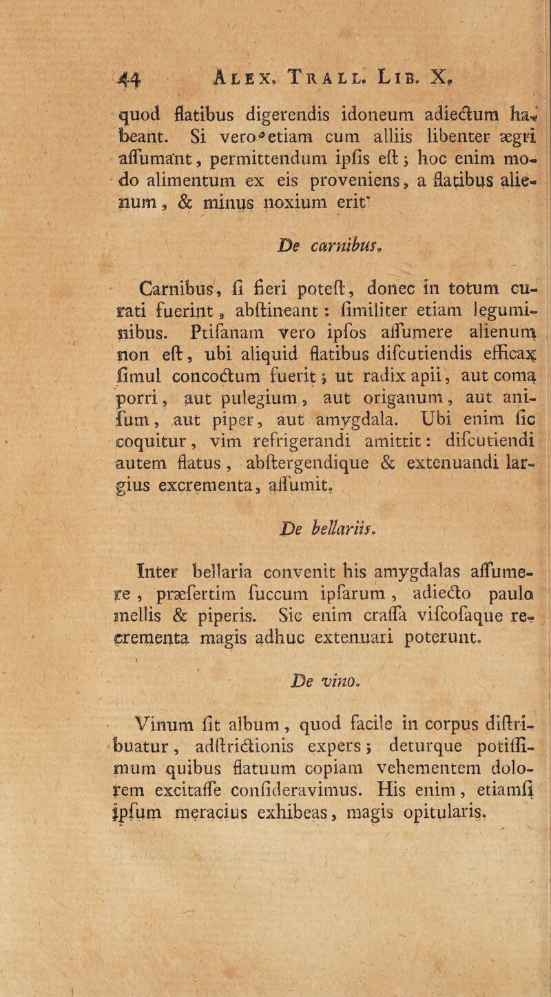 quod flatibus digerendis idoneum adiedum beant. Si veroa etiam cum alliis libenter segrl afluma'nt, permittendum ipfis eft ; hoc enim mo¬ do alimentum ex eis proveniens, a flatibus alie** num 9 Sc minus noxium erit6 De carnibus» Carnibus, fi fieri poteft, donec in totum cu¬ rati fuerint 9 abftineant: fimiliter etiam legumi¬ nibus. Ptifanam vero ipfos aifumere alienum sion eft, ubi aliquid flatibus difcutiendis efficax fimul concodum fuerit, ut radix apii, aut coma porri, aut pulegium, aut origanum, aut ani- fum, aut piper, aut amygdala. Ubi enim fic coquitur, vim refrigerandi amittit: difcutiendi autem flatus , abftergendique & extenuandi lar¬ gius excrementa, aflumit. De bellariis. Inter bellaria convenit his amygdalas aflume¬ re , prsefertim fuccum ipfarum, adiedo paulo mellis & piperis. Sic enim crafla vifcofaque re¬ crementa magis adhuc extenuari poterunt. * \ De vino. Vinum fit album, quod facile in corpus diftri- buatur, adftridionis expers; deturque potiffi- mum quibus flatuum copiam vehementem dolo¬ rem excitaffe confideravimus. His enim, etiamfi fpfum meracius exhibeas, magis opitularis.