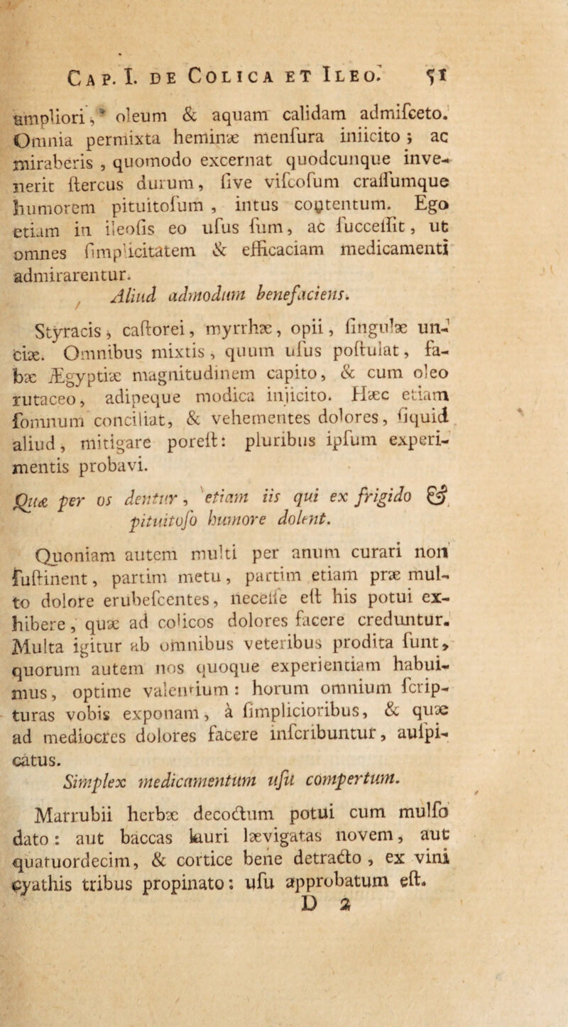 ampliori s * oleum & aquam C3.lid3.rn admifeeto. Omnia permixta heminae menfura iniicito ; ac miraberis , quomodo excernat quodcunque inve¬ nerit ftercus durum, five vifeofum cralfumque humorem pituitofum , intus contentum. Ego etiam in. lleofis eo ufus ium, ac iucceiTit, ut omnes fimpiicitatem & efficaciam medicamenti admirarentur. Aliud admodum benefaciens. Styracis, caftorei, myrrhx, opii, fingnlae un- cix. Omnibus mixtis, quum ufus poftulat, fa¬ bae iEgyptiae magnitudinem capito, & cum oleo rutaceo, adipeque modica injicito. Hxc etiam fomnum conciliat, & vehementes dolores, hquid aliud, mitigare poreit: pluribus ipfum experi¬ mentis probavi. Q11& per os dentur, etiam iis qui ex frigido & pituitofo humore dolent. Quoniam autem multi per anum curari non fuftinent, partim metu, partitn etiam prx mul¬ to dolore erubefeentes, neceiie elt his potui ex¬ hibere , qux ad colicos dolores facere creduntur. Multa igitur ab omnibus veteribus prodita funt, quorum autem nos quoque experientiam habui¬ mus , optime valendum : horum omnium ferip- turas vobis exponam, a fimplicioribus, & quae ad mediocres dolores facere inferibuntut, aulpi- catus. Simplex medicamentum ufu compertum. Marrubii herbx decodtum potui cum mulfo dato: aut baccas kiuri lxvigatas novem, aut quafuordecim, & cortice bene detradto , ex vini cyathis tribus propinato; ufu approbatum effi D 2