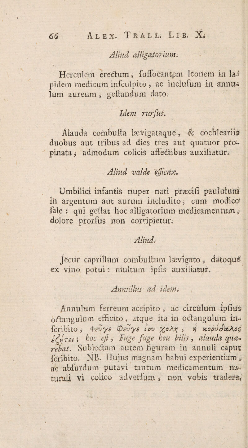 Aliud alligat orium* Herculem eredum, fuffocantem leonem in lai pidem medicum infculpito } ac inclufum in annu- Ium aureum 3 geftandum dato» Idem rurfui. Alauda combufta bevigataque, 8c cochlearii® duobus aut tribus ad dies tres aut quatuor pro¬ pinata j admodum colicis affedibus auxiliatur» Aliud valde efficax. Umbilici infantis nuper nati pnecifi paululum ili argentum aut aurum includito 3 cum modica fale : qui geftat lioc alligatorium medicamentum * dolore prorfus non corripietur» Aliudo r Jecur caprilium combuPcum laevigato 3 datoque ex vino potui: multum ipfis auxiliatur. Annalius ad idem. i Aniiulum ferreum accipito 5 ac circulum ipfms odangulum efficito, atque ita in odangulurn in- fcribito 3 4>svye Cpevye iov X°M * V xcpv Jc&Aog hoc ejl 5 Fuge fuge heu hilis, alauda qu<z°* rehat. Subjedam autem figuram in annuli caput fcribito. NB. Hujus magnam habui experientiam * ac abfurdum putavi tantum medicamentum na=. turali vi colico adverfum > non vobis tradere