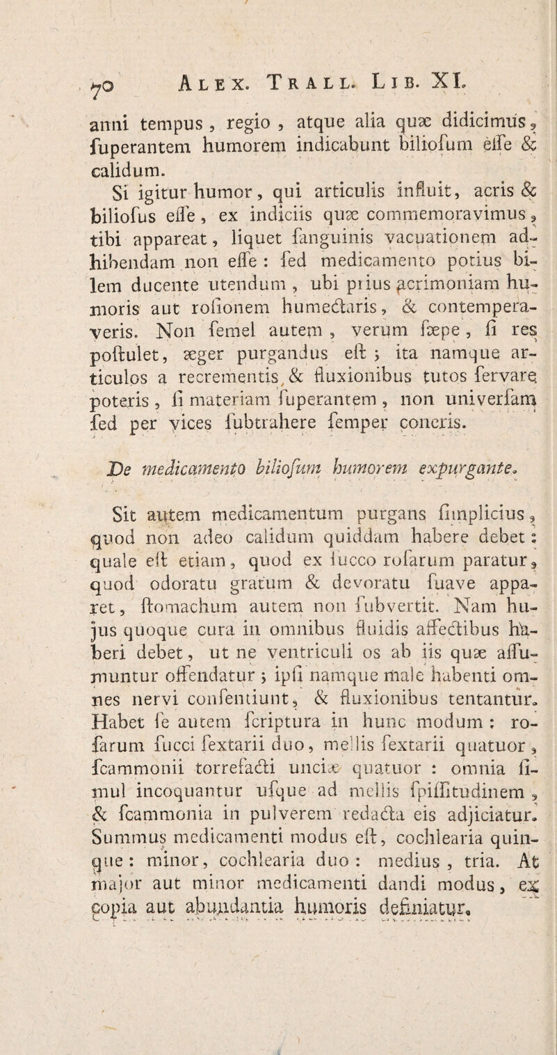 yo Alex. Trall. L i b. X L anni tempus , regio , atque alia qux didicimus 9 fuperantem humorem indicabunt biliofum eife & calidum. Si igitur humor, qui articulis influit, acris & biliofus eife, ex indiciis qux commemoravimus ? tibi appareat, liquet fanguinis vacuationem ad¬ hibendam non effe : fed medicamento potius bi¬ lem ducente utendum , ubi piius pcrimoniam hu¬ moris aut rofionem humedtaris, & contempera¬ veris. Non femel autem , verum fhepe , fi res poftulet, xger purgandus eft ; ita namque ar¬ ticulos a recrementis & fluxionibus tutos fervarq poteris , fi materiam fuperantem , non univerfam fed per vices fubtrahere femper concris. De medicamento biliofum humorem expurgante. Sit autem medicamentum purgans fitnplicius, quod non adeo calidum quiddam habere debet 2 quale eft etiam, quod ex iucco rufarum paratur, quod odoratu gratum & devoratu fuave appa¬ ret , fio maelium autem non fub vertit. Nam hu¬ jus quoque cura in omnibus fluidis affectibus hfl- beri debet, ut ne ventriculi os ab iis qux affu- muntur offendatur ; ipfi namque male habenti om¬ nes nervi contendunt, & fluxionibus tentantur. Habet fe autem feriptura in hunc modum : ro- farurn fucci fextarii duo, medis fextarii quatuor , fcammonii torrefadti unciae quatuor : omnia fi- niul incoquantur ufque ad mellis fpiffitudinem , & fcammonia in pulverem redacta eis adjiciatur» Summus medicamenti modus eft, cochlearia quin¬ que : minor, cochlearia duo: medius, tria. At major aut minor medicamenti dandi modus, ex copia aut abujLidaatia humoris definiatur.