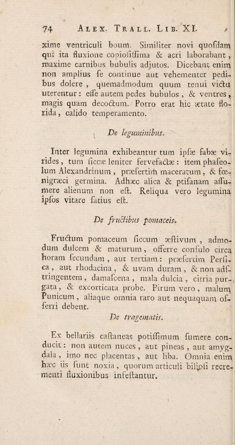 xime ventriculi boum. Similiter novi quofdam qiu ita fluxione copiofiflima & acri laborabant , maxime carnibus bubulis adjutos. Dicebant enim non amplius fe continue aut vehementer pedi¬ bus dolere , quemadmodum quum tenui vidit uterentur : efle autem pedes bubulos , & ventres , magis quam decodum. Porro erat hic getate flo¬ rida, calido temperamento. \ De leguminibus. > Inter legumina exhibeantur tum ipise fabae vi¬ rides , tum ficcae leniter fervefadse : item phafeo- lum Alexandrinum 9 pncfertirii maceratum , & fce- nigrseci germina. Adhaec alica & ptifanam aflu- mere alienum non eft. Reliqua vero legumina Ipfos vitare fatius eft. De fru&ibiis pomaceis* Frudum pomaceum ficcum seftivum 5 admo¬ dum dulcem & maturum, offerre confulo circa horam fecundam , aut tertiam: prsefertim Perfi¬ ca, aut rhodacina , & uvam duram, & non adf- tangentem , damafcena , mala dulcia , citria pur¬ gata, & excorticata probe. Pirum vero, malun^ Punicum , aliaque omnia raro aut nequaquam of¬ ferri debent. De tragematis. Ex bellariis caftaneas potiffimum fumere con¬ ducit : non autem nuces, aut pineas , aut amyg¬ dala , irno nec placentas, aut liba. Omnia enim htec iis fimi noxia, quorum articuli biffpfi recre¬ menti fluxionibus infeftantur. i