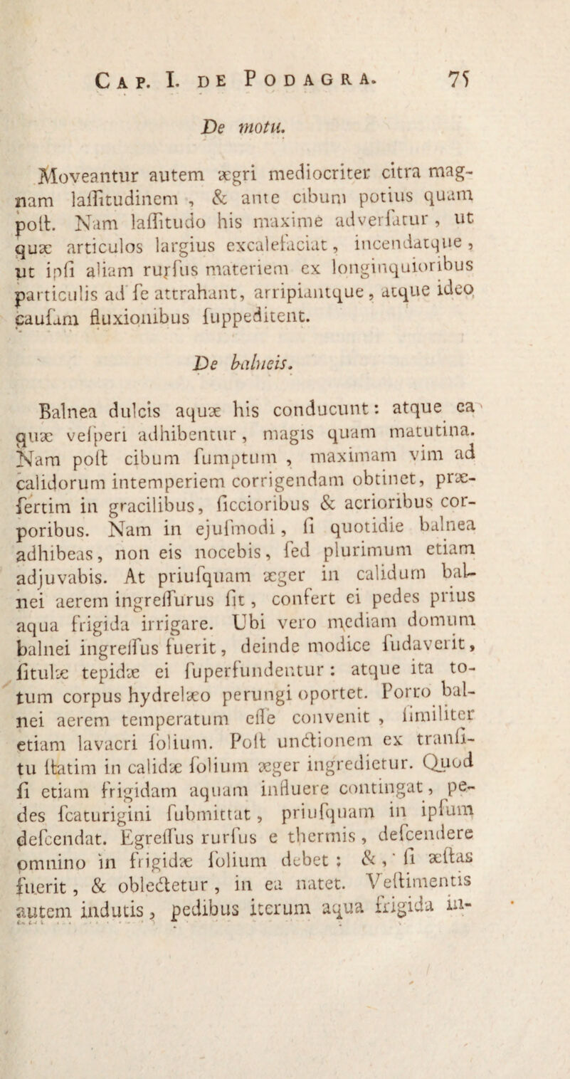 De motu. Moveantur autem ocgri mediocriter citra mag- nam laflitudinem , & ante cibum potius quam polt. Nam laflitudo his maxime adverfarur , ut qux articulos largius excaletaciat, incendatque , ut ipfi aliam rurfus materiem ex longinquioribus particulis ad fe attrahant, arripiantque, atque ideo caufam fluxionibus fuppeditent. De bahieis. Balnea dulcis aqux his conducunt: atque ea qux velperi adhibentur, magis quam matutina. Nam poit cibum fumptum , maximam vim ad calidorum intemperiem corrigendam obtinet, prx- fertim in gracilibus, ficcioribus & acrioribus coi- poribus. Nam in ejufmodi, fi quotidie balnea adhibeas, non eis nocebis, fed plurimum etiam adjuvabis. At priufquam xger in calidum bal¬ nei aerem ingrelTurus fit, confert ei pedes prius aqua frigida irrigare. Ubi vero mediam domum balnei ingrelfus fuerit, deinde modice {udaverit, fitulx tepidie ei fuperfundentur: atque ita to¬ tum corpus hydrelxo perungi oportet. Porro bal¬ nei aerem temperatum efle convenit , fimihter etiam lavacri folium. Polt undtionem ex tranfi- tu ltatim in calidx folium xger ingredietur. Quod fi etiam frigidam aquam influere contingat, pe¬ des fcaturigini fubmittat, priufquam in ipfum defeendat. Egretfus rurfus e thermis , defeendere omnino in fi igidx folium debet ; &,' fi xltas fuerit , & oble&etur , in ea natet. Veftimentis autem indutis, pedibus iterum aqua frigida in-