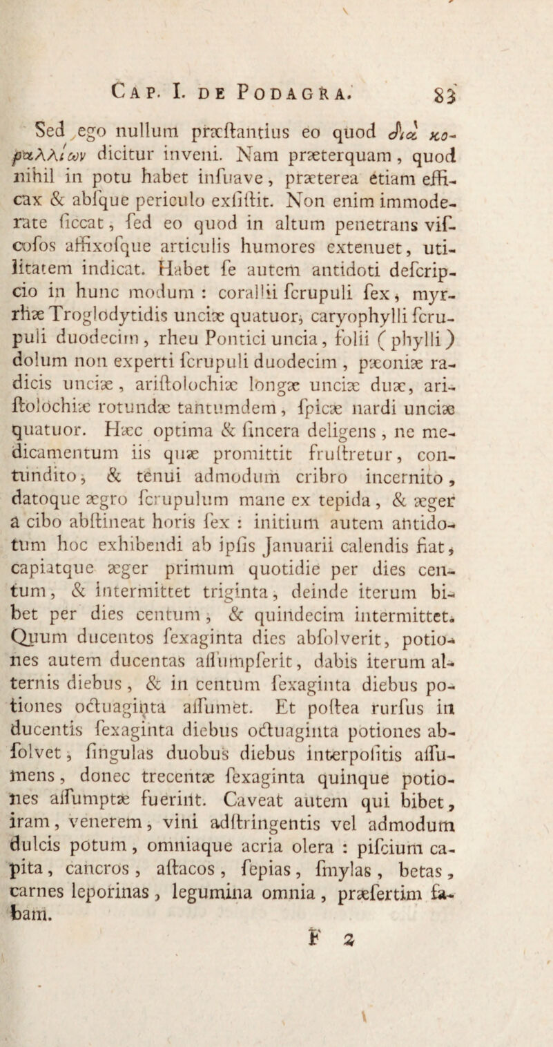 Cap. I. de Podagra. 83 Sed^ego nullum prxftantius eo quod M K0~ jpttWiuv dicitur inveni. Nam prxterquam , quod nihil in potu habet infiiave, praeterea etiam efH- cax & abfque periculo exliliit. Non enim immode¬ rate Gccat, fed eo quod in altum penetrans vif- cofos affixofque articulis humores extenuet, uti¬ litatem indicat. Habet fe autem antidoti deferip- cio in hunc modum: corallii fcrupuli fex * myr- rhaeTroglodytidis unciae quatuor, caryophylli fcru¬ puli duodecim, rheu Pontici uncia, folii (phylli) dolum non experti fcrupuli duodecim , paeoniae ra¬ dicis unciae , ariftolochiae longae unciae dux, ari- ftolochhc rotundae tantumdem, fpicx nardi unciae quatuor. Haec optima & fincera deligens, ne me¬ dicamentum iis quae promittit fruliretur, con¬ tundito, & tenui admodum cribro incernito, datoque xgro fcrupulum mane ex tepida, & xger a cibo abftineat horis lex : initium autem antido¬ tum hoc exhibendi ab iplis Januarii calendis fiat* capiatque xger primum quotidie per dies cen¬ tum , & intermittet triginta, deinde iterum bi¬ bet per dies centum , & quindecim intermittet* Quum ducentos fexaginta dies abfolverit, potio-* nes autem ducentas affumpferit, dabis iterum al¬ ternis diebus, & in centum fexaginta diebus po¬ tiones oduaginta affumet. Et poftea rurfus in ducentis fexaginta diebus oduaginta potiones ab- folvet, fingulas duobus diebus interpolitis alfu- mens, donec trecentae fexaginta quinque potio¬ nes alfumptx fuerint. Caveat autem qui bibet, iram, venerem, vini adftringentis vel admodum dulcis potum, omniaque acria olera : pifeium ca¬ pita , cancros, aftacos , fepias, fmylas , betas , carnes leporinas , legumina omnia , prxfertim fa¬ bam. F % \