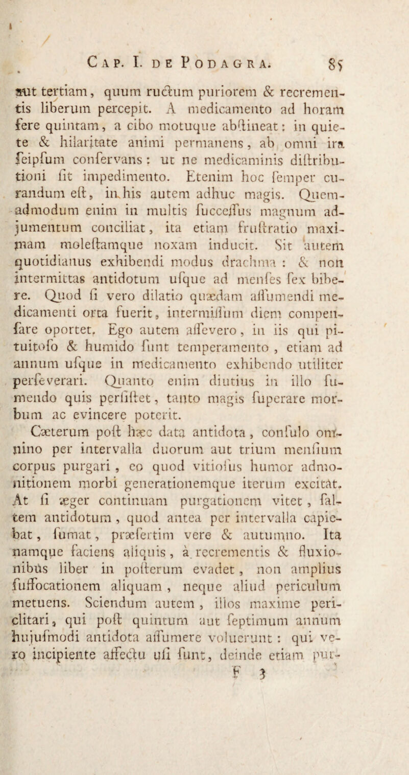 Cap. I. de Podagra. 8> aut tertiam, quum ructum puriorem & recremen¬ tis liberum percepit. A medicamento ad horam fere quintam, a cibo motuque abdineat: in quie¬ te & hilaritate animi permanens, ab omni ira. feipfum confervans : ut ne medicaminis diltribu- tioni lit impedimento. Etenim hoc femper cu¬ randum eft, imhis autem adhuc magis. Quem¬ admodum enim in multis fucceffiis mannum ad- m o jumentum conciliat, ita etiam fruftratio maxi- piam moleftamque noxam inducit. Sit autem quotidianus exhibendi modus drachma : & non intermittas antidotum ufque ad menfes fex bibe¬ re. Quod fi vero dilatio quaedam alfumendi me¬ dicamenti orta fuerit, intermiifum diem compen- fare oportet. Ego autem alfevero, in iis qui pi- tuitofo & humido funt temperamento , etiam ad annum ufque in medicamento exhibendo utiliter perfeverari. Quanto enim diutius in illo fu- mendo quis perliliet, tanto magis fuperare mor¬ bum ac evincere poterit. Qeterum poit haec data antidota , confulo ont- pino per intervalla duorum aut trium menfium corpus purgari, eo quod vitiofus humor admo¬ nitionem morbi gencrationemque iterum excitat. At li vegcr continuam purgationem vitet , fal- tem antidotum , quod antea per intervalla capie¬ bat , fumat, praeferri m vere & autumno. Ita namque faciens aiiquis, a. recrementis & fluxio¬ nibus liber in polterum evadet, non amplius fuflfocationem aliquam , neque aliud periculum metuens. Sciendum autem , illos maxime peri¬ clitari 9 qui poft quintum aut feptimum annum hujufmodi antidota aifumerc voluerunt : qui ve¬ ro incipiente affectu ull funt, deinde etiam pur-