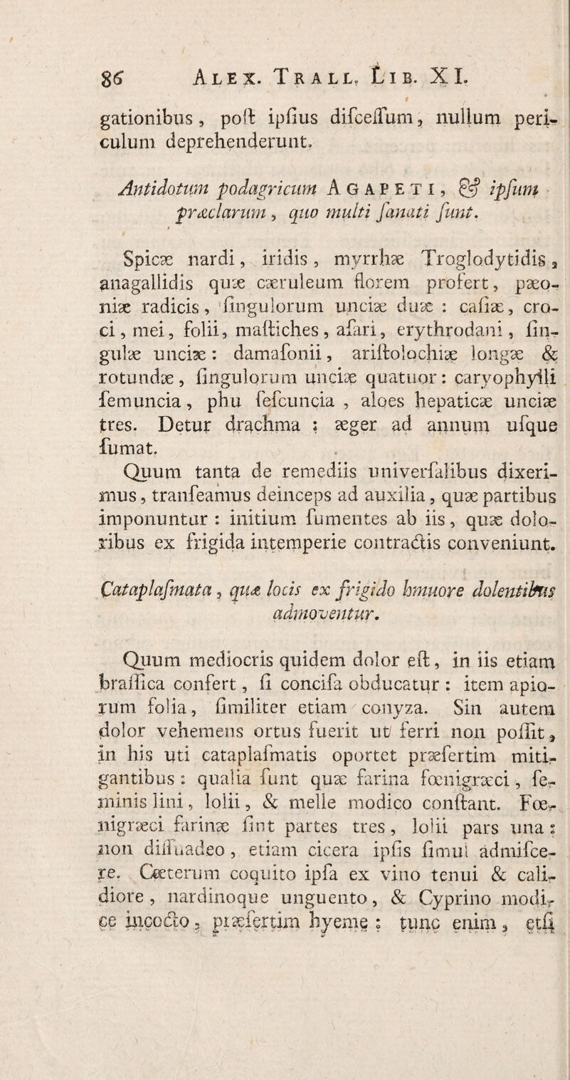 * r * gationibus, poli ipfius difcefium , nullum peri¬ culum deprehenderunt. Antidotum podagricum Agapeti , £5? ipfurn prae larum , quo multi [anati funt. Spicae nardi, iridis , myrrhae Troglodytidis 3 ^nagallidis quae caeruleum florem profert, paeo¬ niae radicis. Ungulorum unciae duae : caiiae, cro¬ ci, mei, folii, maftiches, afari, erythrodani, lin¬ gulae unciae : damafonii, ariifolochiae longae & rotundae. Ungulorum unciae quatuor: caryophyili femuncia, phu fefcuiicia , aloes hepaticae unciae tres. Detur drachma ; aeger ad annum ufque fumat. Quum tanta de remediis univerfalibus dixeri¬ mus , tranfeamus deinceps ad auxilia, quae partibus imponuntur : initium fumentes ab iis, quae dolo¬ ribus ex frigida intemperie contradis conveniunt. Cataplafmata, qu<z locis ex frigido hmuore dolentibus admoventur. Quum mediocris quidem dolor eft, in iis etiam brailica confert, fi concifa obducatur : item apio¬ rum folia , fimiliter etiam conyza. Sin autem dolor vehemens ortus fuerit ut/ ferri non poilit 3 in his uti cataplaifnatis oportet praefertim miti¬ gantibus : qualia funt quae farina foenigraeci, fe¬ minis lini, lolii, & meile modico conlfant. Foe- nigraeci farinx fint partes tres, lolii pars una 5 21011 dilluadeo, etiam cicera ipfis fimul admifce- re. Qeterum coquito ipfa ex vino tenui & cali¬ diore , nardinoque unguento, & Cyprino modi¬ ce incedo ? pixfertim hyeme ; tunc enim3 gtf|