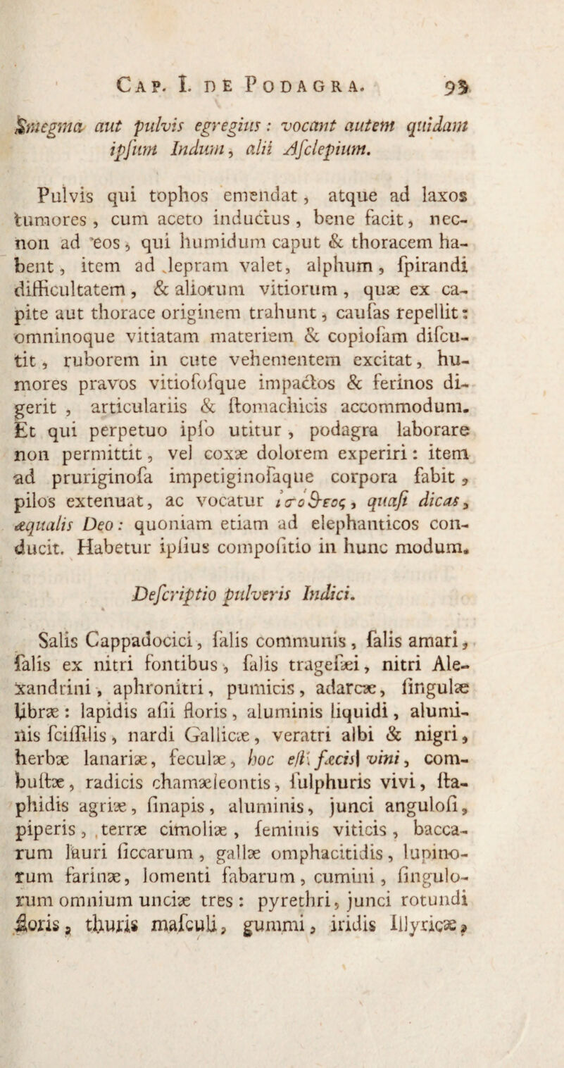 Smegma, aut pulvis egregius: vocant autem quidam ipjlwi Indum, alii Afclepium. Pulvis qui tophos emendat, atque ad laxos tumores, cum aceto inductus , bene facit, nec- non ad 'eos * qui humidum caput & thoracem ha¬ bent, item ad Jepram valet, alphum, fpirandi difficultatem, & aliorum vitiorum, quae ex ca¬ pite aut thorace originem trahunt, caufas repellit: omninoque vitiatam materiem & copiofam difeu- tit, ruborem in cute vehementem excitat, hu¬ mores pravos vitiofofque impactos & ferinos di¬ gerit , articulariis & ftomachicis accommodum. Et qui perpetuo ipfo utitur , podagra laborare non permittit, vel coxae dolorem experiri: item ad pruriginofa impetiginofaque corpora fabit , pilos extenuat, ac vocatur tcroS-eog, quafi dicas, aqualis Deo: quoniam etiam ad elephanticos con¬ ducit. Habetur iplius compofitio in hunc modum. Defcriptio pulveris Indici. Salis Cappauocici, falis communis, falis amari, falis ex nitri fontibus, falis tragefei, nitri Ale¬ xandrini, aphronitri, pumicis, adarex, lingulae fibrae: lapidis affi floris , aluminis liquidi, alumi¬ nis fciffi lis , nardi Gallicae, veratri albi & nigri, herbx lanariae, feculae, hoc efl\ fzcis\ vini, com- buitae, radicis chamaeleontis, fulphuris vivi, ita- phidis agriae, ffirapis, aluminis, junci angulofi, piperis, .terrx cimolix , feminis viticis, bacca¬ rum lauri liccarum , gallx omphacitidis, lupino¬ rum farinae, lomenti fabarum, cumini, fingulo- rum omnium uncix tres: pyrethri, junci rotundi jioris» tliuris xnafculi, gunimi, iridis Illyricae»