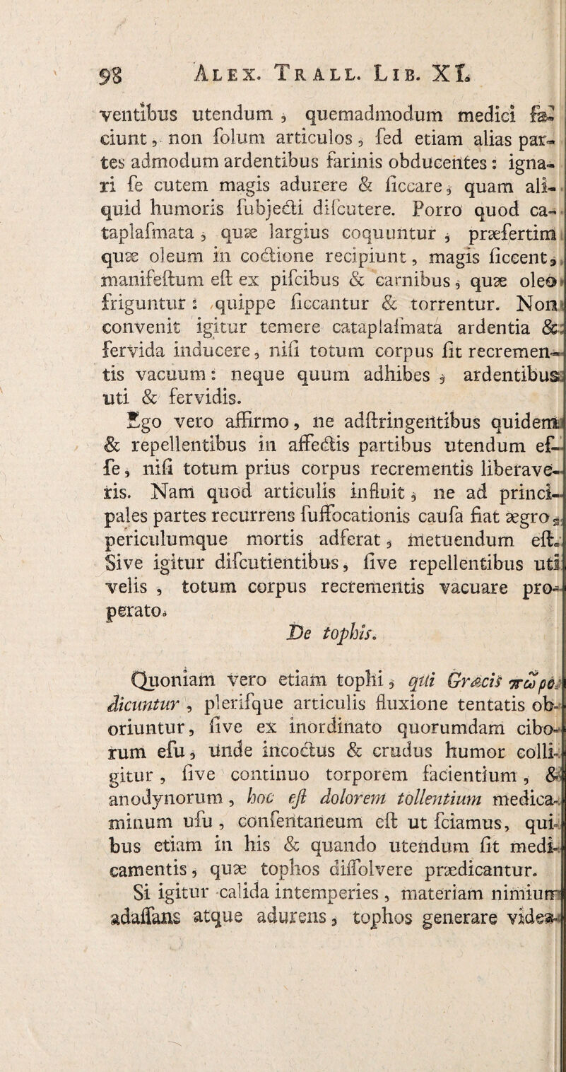 ventibus utendum , quemadmodum medici fe* ciunt, non folum articulos 3 fed etiam alias par- tes admodum ardentibus farinis obducentes : igna- ri fe cutem magis adurere & ficeare, quam ali¬ quid humoris fubje&i difcutere. Porro quod ca- taplafmata 3 quae largius coquuntur , praefertim quae oleum in codione recipiunt, magis ficeent^ manifeftum eft ex pifcibus & carnibus, quae oleo- friguntur 2 quippe liceantur torrentur. Non convenit igitur temere catapiafmata ardentia fervida inducere, nili totum corpus fit recremen¬ tis vacuum: neque quum adhibes , ardentibus, uti & fervidis. Ego vero affirmo, ne adftringeritibus quident <& repellentibus in affedlis partibus utendum ef~ fe, nifi totum prius corpus recrementis liberave¬ ris. Nam quod articulis influit, ne ad princi¬ pales partes recurrens fuffocationis caufa fiat aegro s periculumque mortis adferat, metuendum efh Sive igitur difcutientibus, five repellentibus uti velis , totum corpus recrementis vacuare pro- perato* De tophis. Quoniam vero etiam tophi, qui GrdciSjrcSpte dicuntur , plerifque articulis fluxione tentatis ob- oriuntur, live ex inordinato quorumdam cibo¬ rum efu, Unde incoctus & crudus humor colli¬ gitur , five continuo torporem facientium, & anodynorum, hoc ejl dolorem tollentium medica¬ minum ufu , confentaneum eft ut fciamus, qui¬ bus etiam in his <& quando utendum fit medi¬ camentis , quae tophos cfiffolvere praedicantur. Si igitur calida intemperies , materiam nimium adaffans atque adurens, tophos generare vide»