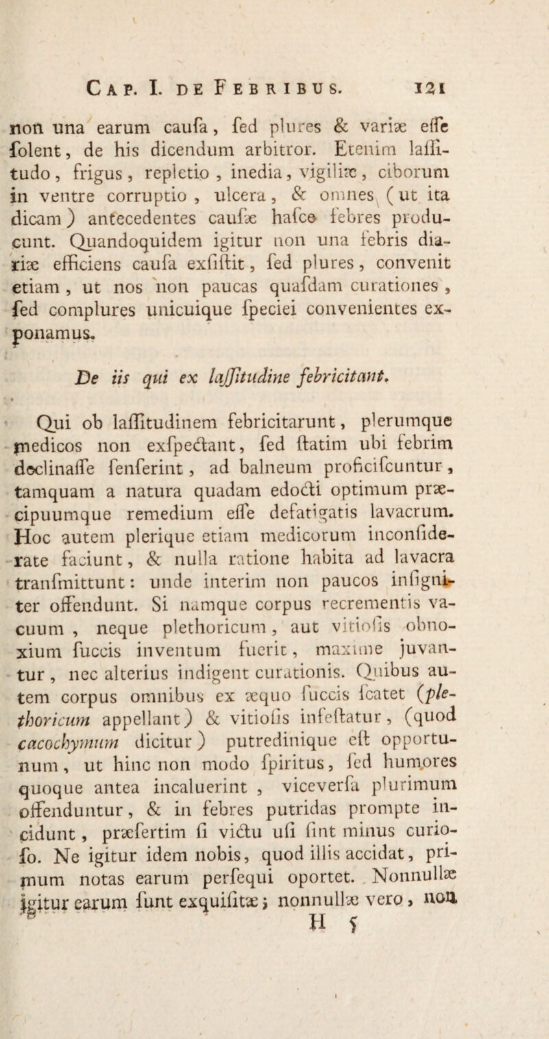 non una earum caufa, fed plures & variae elfe folent, de his dicendum arbitror. Etenim laffi- tudo , frigus, repletio , inedia, vigilias, ciborum in ventre corruptio , ulcera, & omnes (ut ita dicam) antecedentes caulae hafce febres produ¬ cunt. Quandoquidem igitur non una febris dia- rix efficiens caufa exfiftit, fed plures, convenit etiam , ut nos non paucas quafdam curationes , fed complures unicuique fpeciei convenientes ex¬ ponamus* i De iis qui ex lajjitudine febricitant. * t Qui ob laffitudinem febricitarunt, plerumque medicos non exfpedant, fed {fatim ubi febrim doclinaffe fenferint, ad balneum proficifcuntur, tamquam a natura quadam edocii optimum prx- cipuumque remedium elfe defatigatis lavacrum. Hoc autem plerique etiam medicorum inconfide- rate faciunt, & nulla ratione habita ad lavacra tranfmittunt: unde interim non paucos infigni- ter offendunt. Si namque corpus recrementis va¬ cuum , neque plethoricum, aut vitiolis obno¬ xium fuccis inventum fuerit, maxime juvan¬ tur , nec alterius indigent curationis. Quibus au¬ tem corpus omnibus ex xquo fuccis fcatet (ple¬ thoricum appellant) & vitiolis infeftatur, (quod cacochymum dicitur) putredinique eft opportu¬ num, ut hinc non modo fpiritus, fed humpres quoque antea incaluerint , viceverfa plurimum offenduntur, & in febres putridas prompte in¬ cidunt , prxfertim fi vidu ufi fint minus curio- fo. Ne igitur idem nobis, quod illis accidat, pri¬ mum notas earum perfequi oportet. Nonnullae earum funt exquifitx j nonnullx vero > non H f