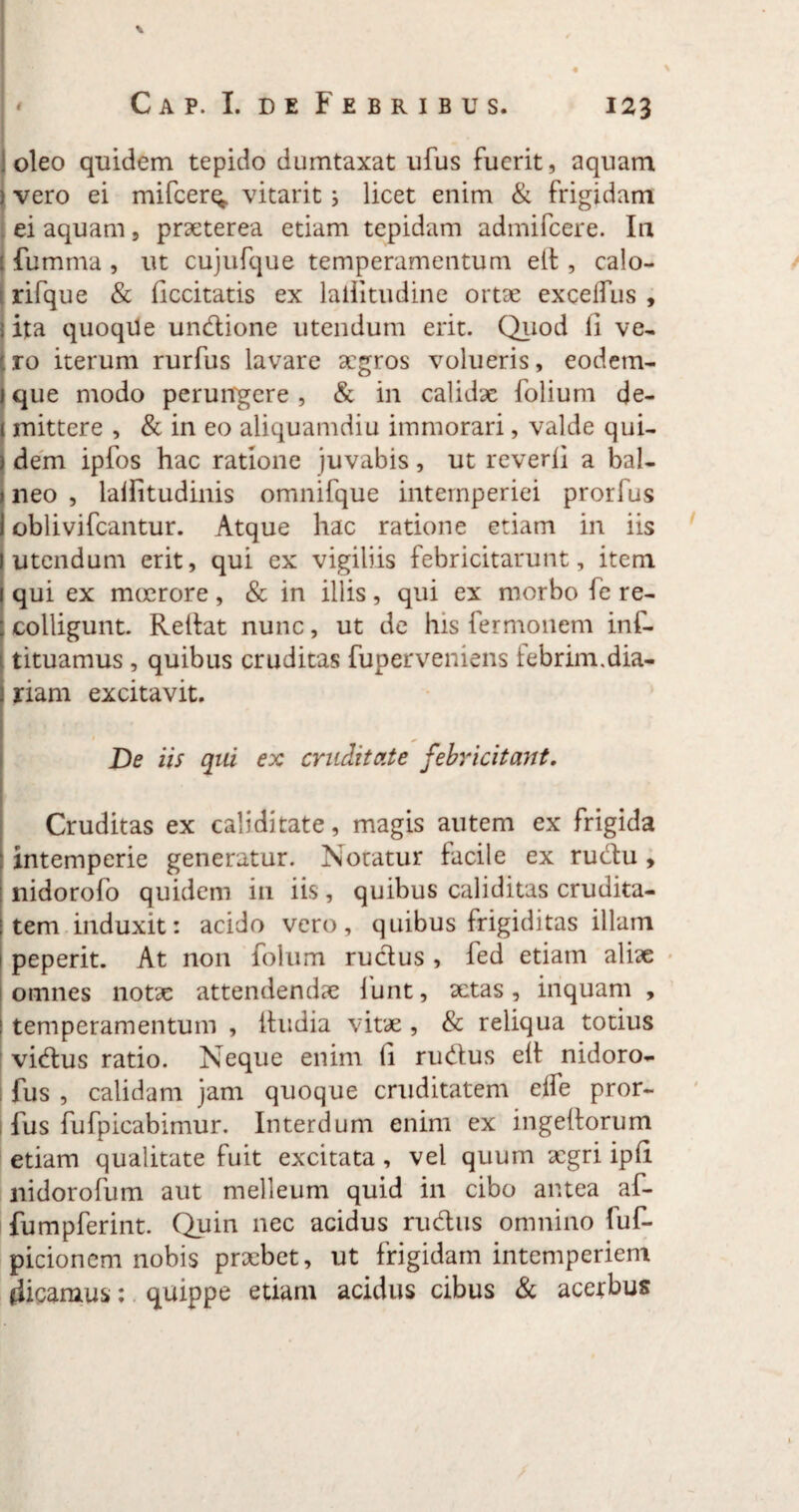 \ Cap. I. de Febribus. 123 oleo quidem tepido dumtaxat ufus fuerit, aquam ) vero ei mifcerq. vitarit i licet enim & frigidam ei aquam, praeterea etiam tepidam admifcere. In {limma , ut cujufque temperamentum elt, calo- rifque & decitatis ex lallitudine ortae excelfus , ita quoqUe undione utendum erit. Quod li ve¬ ro iterum rurfus lavare aegros volueris, eodem- que modo perungere , & in calidae folium de¬ mittere , & in eo aliquamdiu immorari, valde qui¬ dem ipfos hac ratione juvabis, ut reverli a bal¬ neo , lalfitudinis omnifque intemperiei prorfus oblivifeantur. Atque hac ratione etiam in iis utendum erit, qui ex vigiliis febricitarunt, item qui ex moerore, & in illis, qui ex morbo fe re¬ colligunt. Rellat nunc, ut de his fermonem inf- tituamus , quibus cruditas fuperveniens lebrim.dia- riam excitavit. De iis qui ex cruditate febricitant. Cruditas ex caliditate, magis autem ex frigida intemperie generatur. Notatur facile ex rudu , nidorofo quidem in iis, quibus caliditas crudita¬ tem induxit: acido vero, quibus frigiditas illam peperit. At non folum rudus , fed etiam aliae omnes notae attendendae funt, actas, inquam , 1 temperamentum , ihidia vitae , & reliqua totius vidus ratio. Neque enim li rudus elt nidoro- fus , calidam jam quoque cruditatem elfe pror¬ fus fufpicabimur. Interdum enim ex ingehorum etiam qualitate fuit excitata , vel quum aegri iph nidorofum aut melleum quid in cibo antea af- fumpferint. Quin nec acidus rudus omnino fuf- picionem nobis praebet, ut frigidam intemperiem dicamus: quippe etiam acidus cibus & acerbus