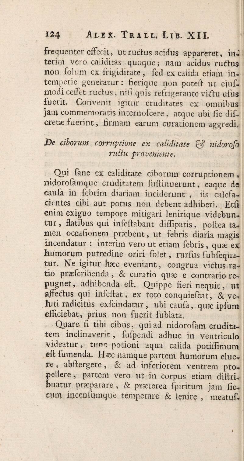 frequenter effecit, ut rudus acidus appareret, in- terim vero caiiditas quoque; nani acidus rudus non folum ex frigiditate, fed ex calida etiam in¬ temperie generatur: fierique non poteft ut ejuf- modi cedet rudus, nifi quis refrigerante vidu ufus fuerit. Convenit igitur cruditates ex omnibus jam commemoratis intenlofcere , atque ubi fic dif- cretae fuerint, firmam earum curationem aggredi- De ciborum corruptione ex caliditate & nidorofo ru&u proveniente. 4 Qpi fane ex caliditate ciborum corruptionem, nidorofamque cruditatem fuftinuerunt, eaque de caufa in febrim diariam inciderunt , iis calefa¬ cientes cibi aut potus non debent adhiberi. Etfi enim exiguo tempore mitigari lenirique videbun¬ tur , flatibus qui infeftabant difiipatis, poftea ta¬ men occa donem praebent, ut febris diaria magis incendatur : interim vero ut etiam febris , quae ex humorum putredine oriri folet, rurfus fubfequa- tur. Ne igitur haec eveniant, congrua vidus ra* tio prsefcribenda, & curatio quae e contrario re¬ pugnet , adhibenda eft. Quippe fieri nequit, ut affedus qui infeftat, ex toto conquiefcat, & ve- luti radicitus exfcindatur, ubi caufa, quae ipfum efficiebat, prius noti fuerit fublata. Quare, fi tibi cibus, qui ad nidorofam crudita¬ tem inclinaverit , fufpendi adhuc in ventriculo videatur, tunc potioni aqua calida potifiiniuni eft i umenda. Haec namque partem humorum elue¬ re , ahftergere , & ad inferiorem ventrem pro¬ pellere , partem vero ut in corpus etiam diftri- fcuatur praeparare , & praeterea fpiritum jam fic- cum iiicenfumque temperare & lenire , me r