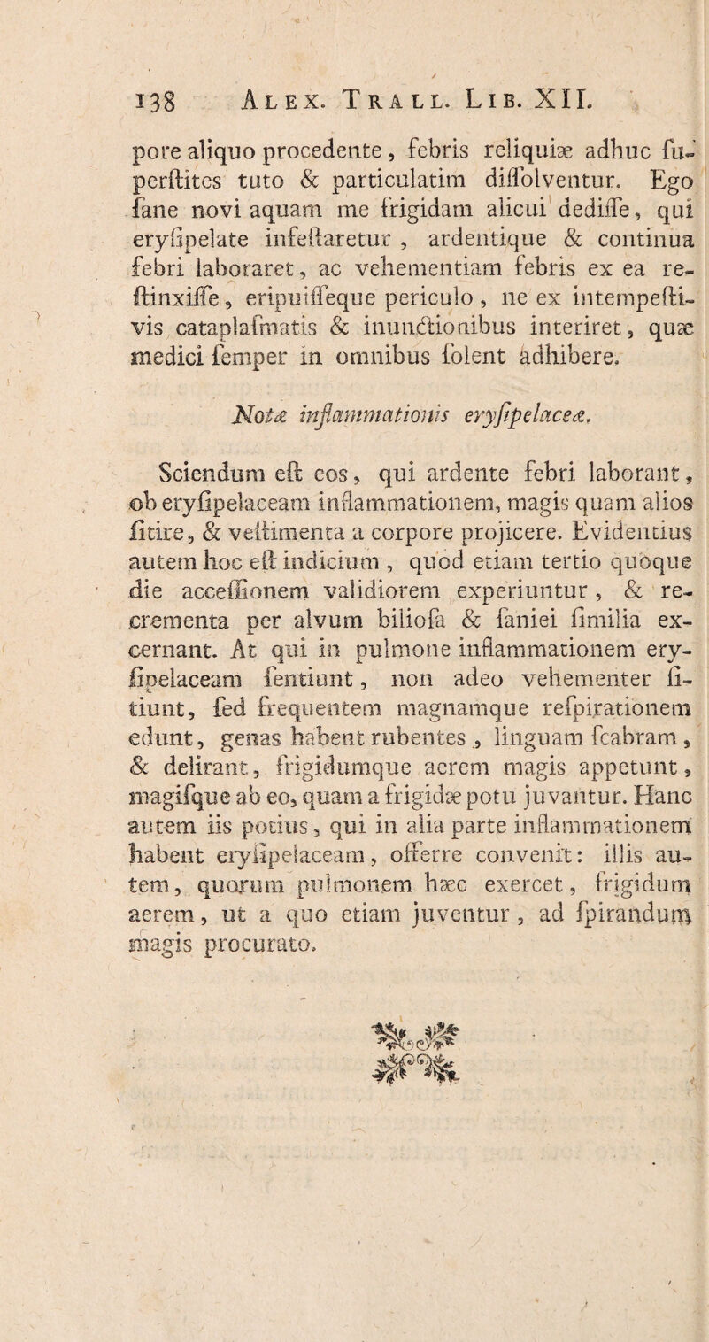 pare aliquo procedente , febris reliquiae adhuc fu- perftites tuto & particulatim dilfolventur. Ego fane novi aquam me {rigidam alicui dedifle, qui eryfipelate infeftaretur , ardentique & continua febri laboraret, ac vehementiam febris ex ea re- ftinxiife, eripuifieque periculo , ne ex intempefti- vis cataplalmatis & inunAtionibus interiret, quse medici femper m omnibus folent adhibere, Motd inflammationis eryfipelace&. Sciendum eft eos, qui ardente febri laborant, ©b eryfipelaceam inflammationem, magis quam alios fitire, & veliimenta a corpore projicere. Evidentius autem hoc eO; indicium , quod etiam tertio quoque die acceffionem validiorem experiuntur , & re¬ crementa per alvum biliofa & faniei fimilia ex¬ cernant. At qui in pulmone inflammationem ery¬ fipelaceam (entiunt, non adeo vehementer fi- tiunt, fed frequentem magnamque refpirationem edunt, genas habent rubentes linguam fcabram, Sc delirant, frigidumque aerem magis appetunt, magifque ab eo, quam a frigidae potu juvantur. Hanc autem iis potius, qui in alia parte inflammationem habent eryfipelaceam, offerre convenit: illis au¬ tem, quorum pulmonem haec exercet, frigidum aerem, ut a quo etiam juventur , ad fpirandum magis procurato.