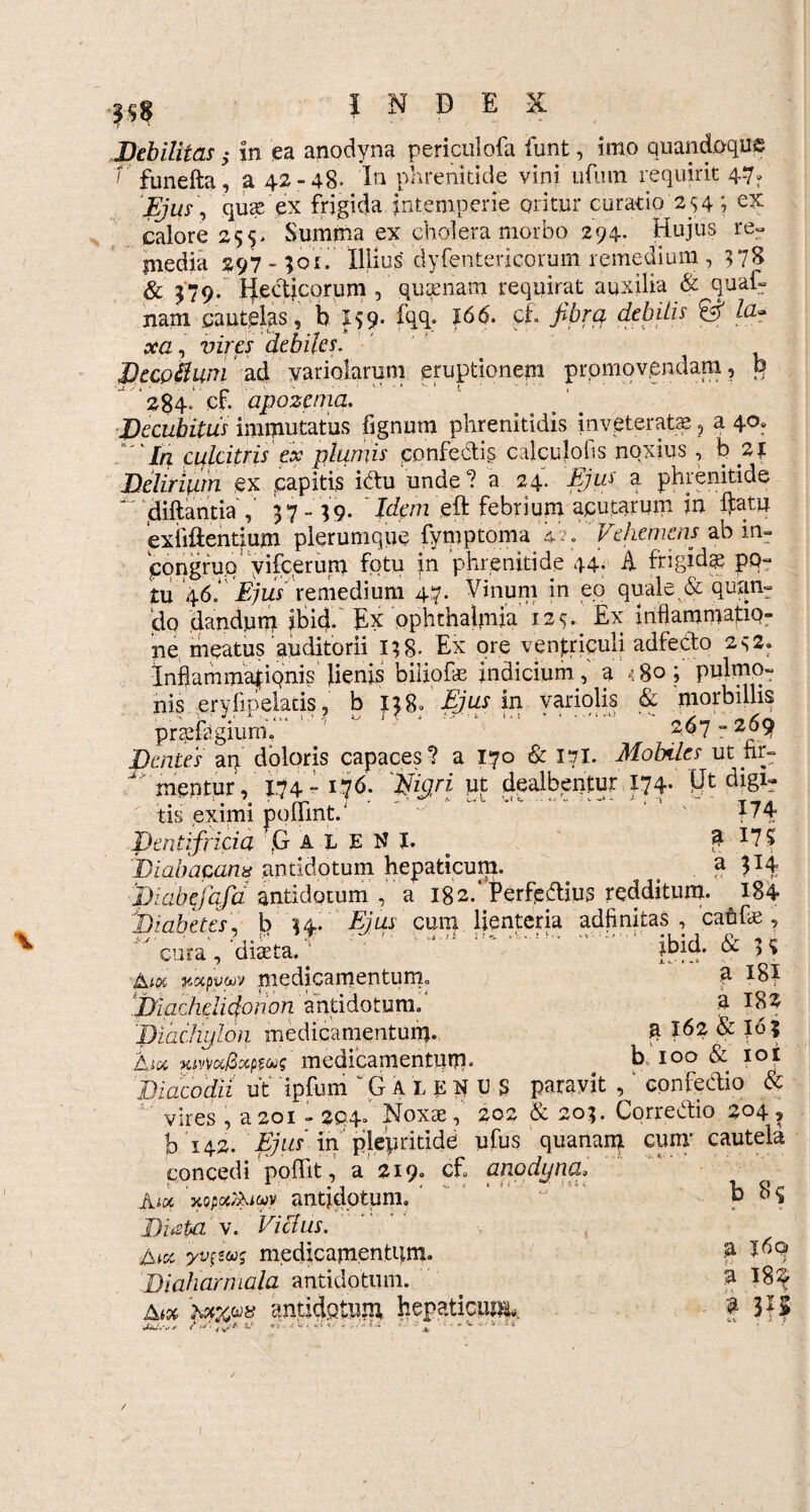 Debilitas; in ea anodyna periculofa funt, imo quandoque V funefta, a 42-48. In phrenitide vini urum requirit 47. Ejus, quae ex frigida intemperie oritur curatio 2 $ 4; ex calore 25s* Summa ex cholera morbo 294- Hujus re¬ media 297-501. Illius dyfentericorum remedium , 578 & 579. Hectjcorum , quaenam requirat auxilia & quaf- nam cautelas, b I59. fqq. J66. cf fibra debitis & la~ xa, vires debiles. Decpkuai ad yariolarum eruptionem promovendam, P ‘284. cf. apozcnia. JDecubitus immutatus fignum phrenitidis inveteratae, a 40» In culcitris ex plumis confedis calculofis noxius, b 21 Delirium ex capitis idu unde? a 24. Ejus a. phrenitide ‘ diftantia , 57- 59. ' Jc/tv/z eft febrium acutarum in ftatu exiiftentium plerumque fyniptoma 4-y. Vehemens ab in- jpqngruq yifcerum fotu in phrenitide 44. A frigidae po¬ tu46 * Ejus remedium 47. Vinum in eo quale & quan¬ do dandum ibid. Ex Ophthalmia 12^ Ex inflammatio¬ ne meatus auditorii 158. Ex ore ventriculi adfedo 2s2. Inflammafiqnis Jienis biliofae indicium, a 4 80 ; pulmo¬ nis eryfipelatis, b 158. Ejus in variolis & morbillis praefagiurn. 2$7 r 2^9 Dentes an doloris capaces? a 170 & 17I. Mobiles utnr- menturV X74 - 176. 'ifigri ut dealbentur 174. Vj digi¬ tis eximi pofllnt. ■' f74 Dentifricia ,G A i E N I. £ 17$ biabacanx antidotum hepaticum. . a 3T4 JJiabejafia antidotum , a 182. Perferius redditum. 184 Diabetes, b 54. Ejus cum lienteria adfinitas , cahfce , cura , diaeta.v ibid. & 5? Aw wpvvv medicamentum,. p biachelidonon antidotum/ a 182 'BiacJrylon medicamentum* g X62 & I6? Aioc ■MvwSmw medicamentum. b 100 & 10 i Diacodii ut ipfum G alekus paravit , confedio & vires , a 201 - 2Q4* Noxae, 202 & 205. Corredio 204 ? b 142. Ejus in plepritide ufus quanam cum* cautela concedi poffit, a 219. cf anodyna» Aix 'xppcxauwy antidotum» ’ b Diata v. Vicius. jyvfeus medicamentum. a X^q Dialiarmala antidotum. . a X8$ Aa ‘uwp* antidotum hepaticum,. £3 IS jU/.w f •Vsjty* V V; *•»<••• i »/«l4 • ^ o.-i tj * /