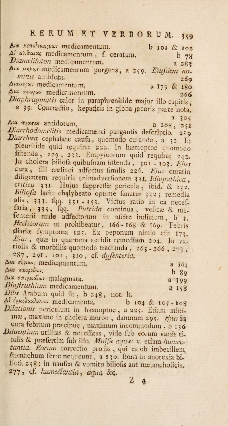 &x tevolojcxwwv medicamentum. b ioi & 102 £.! a\3-uix$ medicamentum , f. ceratum. b 78 Dia/neliloton medicamentum. a 28? Aix AUfXwv medicamentum purgans, a 259. Ejufdcm no¬ minis antidota. ~ 269 £txticioiv medicamentum, a 179 & igo £ix 07ru£tov medicamentum. 266 idiaphragmatis calor in paraphrenitide major illo capitis, a 39. Contractio, hepatitis in gibba jecoris parte nota. a 30$ antidotum, a 208, 2^1 fiiarrhodomclitis medicamenti purgantis defcriptio/ 2s 9 fiiarrhcea. cephalaeae caufa, quomodo curanda , a 52. In pleuritide qipd requirat 222. In haemoptoe quomodo fdtenda, 229, 2^. Empyicorum quid requirat 242. In cholera biliofa quibufnam fiitenda , 501 - 703. Ejus cura, illi coeliaci adfpctus limiiis 22^. Ejus curatio diligentem requirit animadverfionem pi, Idiopathica, tritica pl. Hujus fupprelfce pericula, ibid. & 732. Biliofa laCte chglybeato optime fanatur 3323 remedia «lia, 333. iqq. 351 - Victus ratio in ea necef- faria, jp, fqq. Putrida continua, velicie & me. fenterii male adfectorum in alcite indicium, b 3. Hcclicomm ut prohibeatur, 166 -168 & 169. Febris diariae fymptoma 123. Ex peponum nimio efu 175, ljus, quae in quartana accidit remedium 204. ]n vu- riolis & morbillis quomodo tractanda , 263 -266 , 2*73 , '287, 291, ioi , 310, cf. dijfmttria. Aiot aypwo; medicamentum, ~ a 161 Aiot ^ Aix ffTngfA-otJuv malagmata. \ a'399 fiiajlruthium medicamentum, a I58 Dibs Arabum quid fit, b 248, not. k. At iofxojixxlvxuv medicamenta. b 104 & iop iog filiationis periculum in haemoptoe , a 225. Etiam mini¬ mae , maxime in cholera morbo , damnum 29;. Eius iri cura febrium praecipue , maximum incommodum ,0136 Diluentium utilitas & necellitas, vide fub eorum variis ti¬ tulis & praefertim fub illo. Mulfa aqiu: v. etiam humec- tantia. Eorum correctio pro iis , qui ea ob imbecillem ftomachum ferre nequeunt, a 230. Bona in dnorexia bi¬ liofa 238 : in naulea & vomitu biliolis aut melancholicis, 277 > cf, kumcclantia, aqua &q.