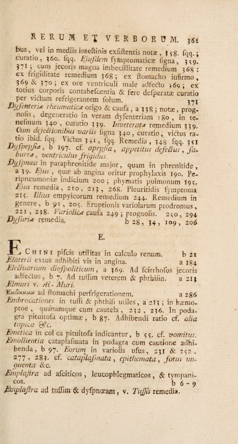 bus, vel in mediis inteftinis exfiftentis notae, ^8. fqq.; curatio , 36o. fqq. Ejufdem fymptomaticae ligna, 3^9. ^ ^ * j. c.ulV iecoris magua imbecillitate remedium 568 : €x frigiditate remedium 368; ex ftomacho infirmo, 369 6c 37° > ex ore ventriculi male adfeclo <69; ex totius corporis contabefcentia & fere defperatas curatio per viftum refrigerantem folum. ^1 Dyjcnteri* rheumatica- origo & caufa , a 338 ; notas, prog- noks, degeneratio in veram dyfenteriam 3 80 , in te- •neimum 5 40 , curatio 3 3 9. Inveterata remedium 559. tnni Ltijcciwnihuy variis iigna 340, curatio, vidfus ra- tio lbid. iqq. Vklus $41, fqq. Remedia, 348 iqq. Eyjpcpjue ■> d 197. cf. apepjia, appetitus defeflus, /a- , ventriculus frigidus. Pyfpncea m paraphrenitide major, quam in phrenitide, a $9. Ejus , quas ab angina oritur prophylaxis 190. Pe- ripneumoniie indicium 200 ; phymatis pulmonum 19<j. Ejus remedia, 2iq, 21.5, 268. Pleuritidis fymptoma Ithus empvicorum remedium 244. Remedium in genere, b 9* , 20«;. Eruptionis variolarum prodromus, 221 , 238- Variolica cauia 249; prognolis. 2so, 294 Pyfurue remedia, b28, 34, 109, 206 ^ H ini pifeis utilitas in calculo renum. b 21 Elater ii extus adhibiti vis in angina. a 184 Elctluarium diofpoliticum, a 369. Ad fcirrhofos jecoris adiectus , b 7. Ad tullim veterem & phtbifm. a 213 Elmuri v. di. Muri. ad flomachi perfrigerationem. a 286 Ernhrocationes in tulfi & phthifi utiles, a 2I3 ; in hirmo- Ptoe , quanamque cum cautela , 232, 236. In poda¬ gra pituitofa optimis, b 87. Adhibendi ratio cf. alia topica efc. Emetica in coi ca pituitofa indicantur, b e, e,, cf. vomitus. Emollientia cataplafmata in podagra cum cautione adhi¬ benda, b 97. Eorum in variolis ufus, 231 & 2^2, 277 i ^8?. cf. cataplafmata, epithemata, fotus un¬ guenta &c. Eniplajtra ad afciticos, leucophlegmaticos, & tympani- cos. b 6 - 9