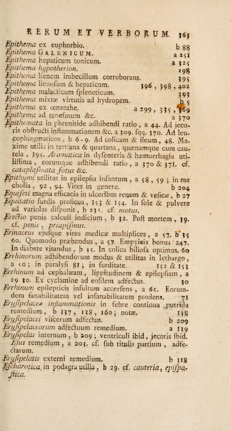 a 2 31 a *98 m 398 , \oz 395 a no RERUM ET VERBORUM. j<S; Epithema ex euphorbio. Epithema Galenicum. Epithema hepaticum Conicum. Epithema hypotherion. Epithema lienem imbecillum corroborans. Epithema lienofum & hepaticum. 396 Epithema malacticum fpleneticum. Epithema, mixtae virtutis ad hydropem. Epithema ex oenanthe, a 299 , 335 Epithema ad tenefmum &c. ' ^ Epithemata in phrenitide adhibendi ratio, a 44. Ad jeVo- ris obftru&i inflammationem &c. a 309. fqq. 370. Ad leu- cophlegmaticos , b 6- 9. Ad colicam & ileum, 48. Ma¬ xime utilia in tertiana & quartana, quamamque cum cau- tela , 195. Aromatica in dyfenteria & haemorrhagia uti- lilfima , eorumque adhibendi ratio , a 370 & 371. cf. cataplafmata fotus &c. Epithymi utilitas in epilepfia infantum , a 58 , 59 ; in me cholia , 92 , 94. Vires in genere. b 204 Equi feti magna efficacia in ulceribus renum & veficie , b 27 fquitatio' furdis proficua, is> & i$4. I11 fole & pulvere ad variolas difponit, b 231. cf. motus. E>ccHo penis calculi indicium, b 32. Poft mortem, 39. cf penis , priapifrnus. Erinaceus ejulque vires medicae multiplices, a ^7. b ^ 6°. Quomodo praebendus , a s7- Empyicis bonus/ 247. In diabete vitandus, b 3^. In colica biliofa optimus. 60 Errhinorum adhibendorum modus & utilitas in lethargo, a <0; in paralyfi 81 ; in furditate. I32 &i$; Errhinum ad cephalaeam, lippitudinem & epilepfiam, a 29 3°- Ex cyclamine ad eofdem adfecdus. 30 Errhinum epilepticis infultum accerfens , a 6$. Eorum- dem fanabilitatein vel infanabilicatem prodens. 71 Eryjipelacea inflammationis in febre continua .putrida remedium, b 137/138, 1603 notte. 138 fryfipdacci vifcerum adfeCtus. b 209 Eryfpductorum adfectuum remedium. a 139 Eryfipelas internum , b 209 ; ventriculi ibid, jecoris ibid. Ejus remedium, a 203. cf fub titulis partium , adfe- clarum. Eryjipelatis externi remedium. b 318 EjdiarotLiajm podagra utilia, b 29. cf cauteria, cpifpa- Jiica. '' ' ' • . 4 -