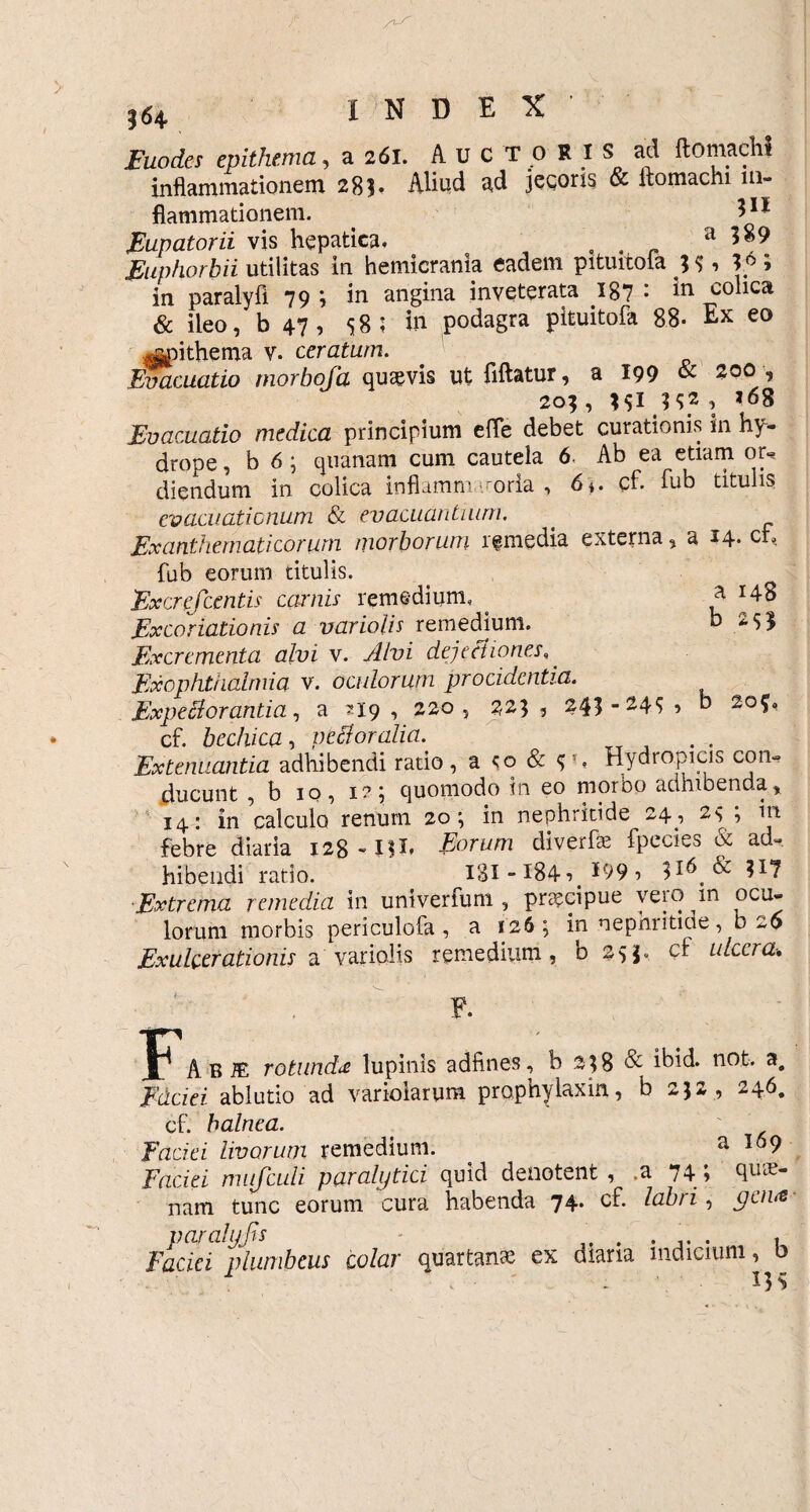 Euodes epithema, a 261. Auctori s ad {tomacli* inflammationem 28?* Aliud ad jecoris & ftomachi in¬ flammationem. 11 * Eupatorii vis hepatica, , . _ a 589 Euphorhii utilitas in hemicrania eadem pituitoia ; <;, > in paralyfi 79 j in angina inveterata 187 • colica & ileo, b 47, S 8 ; in podagra pituitofa 88- Ex eo ^>ithema v. ceratum. Evacuatio morboja qutevis ut fiftatur, a 199 & 200, 205, , ,68 Evacuatio medica principium eite debet curationis in hy¬ drope , b 6 ; quanam cum cautela 6, Ab ea etiam or«* diendum in colica inflamm - oria , 6*. cf. fub titulis evacuationum & evacuantium. Exanthemati eorum morborum remedia externa, a 14* cr% fub eorum titulis. Excrefcentis carnis remedium, Excoriationis a variolis remedium. Excrementa alvi v. Alvi dejectiones,. Exophthalniia v. oculorum procidentia. Expe B oranti a, a ?I9 , 220, 223, 245- 24$ cf. bechica, pt dor alia. Extenuantia adhibendi ratio, a & $*, Hydropicis con¬ ducunt , b 10, 1?; quomodo in eo morbo adhibendax 14: in calculo renum 20; in nephritide 24, 2«, ; in febre diaria 128-IH* Eorum diverfs fpecies & ad¬ hibendi ratio. 181-184? *99? Extrema remedia in univerfum , praecipue yeio in ocu¬ lorum morbis periculofa , a 126; in nephritme, 0 26 Exulcerationis a variolis remedium, b 255, cf ulcera. a 148 b 2$5 b 20?» F F. jl Ab® rotunda lupinis adfines, b 258 & ibid* not. a, Edciei ablutio ad variolarum prophylaxin, b 252 , 246. cf. balnea. faciei livorum remedium. a 169 Faciei mufculi paralytici quid denotent, .a 74; nam tunc eorum cura habenda 74. cf. labri, gena paralyjis , Faciei plumbeus colar quartanae ex diaria indicium,