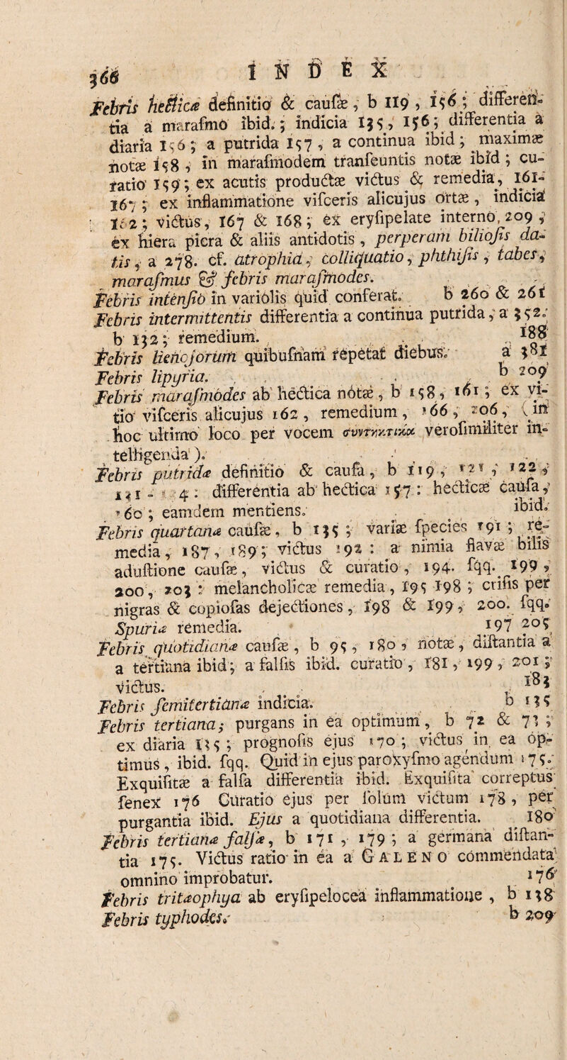 Febris fitMiae definitio & caufae, b 119 , x$6 ; differen¬ tia a marafmO ibid. 5 indicia 1$5, 156; differentia a diaria 10 ; a putrida 157 , a continua ibid ; . maximas not» i s 8 , in marafmodem tranfeuntis notae ibid; cu¬ ratio' T s 9 ; ex acutis produdae vidtus & remedia, 161- 167 ; ex inflammatione vifceris alicujus ortae, indicii • 162; vi&us, I67 & 168; ex eryfipelate interno, 209 ex hiera picra & aliis antidotis , perperam biliojts da¬ tis * a 278» cf. atrophia, colliquatio, phthijis , tabes ^ marafmus & febris marafmodcs. Febris intenjib in variolis quid conferat b 260 & 261 Jf0rzx intermittentis differentia a continua putrida, a 5^2; b 132; remedium. . n j$ySr/.r luhcjorum quibufham repetat aiebus, a Jefrw lipyria. . b 2°? marafmodes ab bechica note, b 158, I«I ? ex % tio vifceris alicujus 162, remedium, >66, 206y vm fioc ultimo loco per vocem verofimmter m- telffgenda). 1 , Febris putrida definitio & caufa, b 119, /7* l4i „ 4 : differentia ab hectica 197 : hecticas Camay »60; eamdem mentiens. ; o Febris quartana caufte, b ; varias fpecies rqi ; re¬ media, 187, >89 ; victus 192 : a- nimia flavas bilis aduftione caufe, vi&us & curatio, 194* 199 ? 200 , 203 * melancholicae remedia, 19$ 198 ; crifis per nigras & copiofas dejectiones, X98 & 199, 200. fqq. Spuria remedia. }97 205 Febris. quotidiana caufae, b 9$, 180? note, diftantia a a tertiana ibid; a fallis ibid. curatio, I8X} l99? 201; VicSus. . . 18 * Febris femifertiana indicia. D 1 ? * jefrw tertiana; purgans in ea optimum, b 72 & 71 ; ex diaria U<> ;• prognofis ejus »70 ; vidtus in, ea op¬ timus , ibid. fqq. Quid in ejus parOXyfmo agendum 17?.; Exquifite a falfa differentia ibid. bxquifita correptus; fenex 176 Gtlratio ejus per folum victum 178 , per purgantia ibid. Ejus a quotidiana differentia. _ 180' febris tertiana falfa, b 171 , 179 ; a germana diftan¬ tia 179. Victus ratio-in ea a Galeno commendata omnino improbatur. < . 17& Febris tritaophua ab eryfipelocea inflammatione , b 138 Febris typhodess b 209-