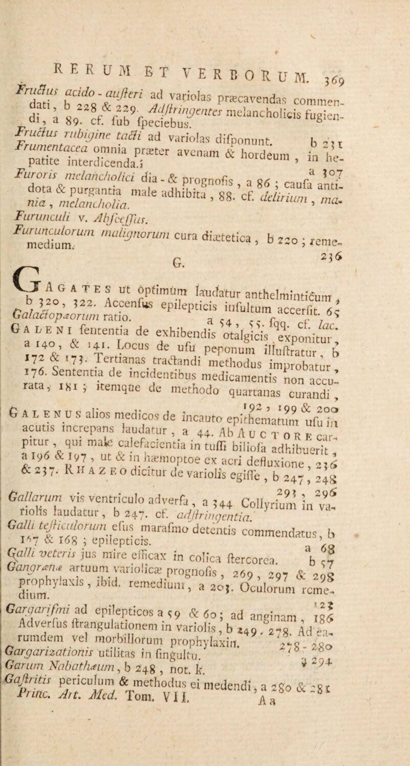 rhSt bCif,iTf:ri a;'yaci0,as Pavendas commen- di, a 89‘ cf fub9fpSufto mdanCh0licis fugiei1- Frullus rubiyine tam ad variolas difponunt. b -ir Frumentacea omnia prreter avenam & hordeum in he patite interdicenda.! eum ’ ln lle* Furoris melancholici dia - & provnofls n 0, . X mZRXlmale adhibitJ ’ *«•’<* ^ - Furunculi v. Mfccffhs. FUmtAhlmUm ‘uly,lorum cura dietetica , b 220 ; «me. G. 256 G _T A G a t E s ut optimum laudatur anthelrnintifim, tnla7°' ,22' Ac?enllts epdepticis infultum accerfit 63 G a u e N I fententia de exhibendis otalgicis ‘exponitur' a'4l' V' CUS de Ufu iliuftratnr b 7: ? ’7!' Tertianas traftandi methodus improbatur 176. Sententia de incidentibus medicamentis non accu’ rata,- isi ; itemqne de methodo quartanas curandi^ G A 1 e N c s alios medicos de incauto epkhematX ‘ufu in acutis increpans laudatur , a 44. Ab A u c r o r p «  pitur , qu, male calefacientia in tuffi biliofa adhibuerh, a ly6 & 197 , ut & m haanoptoe cx acri defluxione 236 & 237. Rh a z f.o dicitur de variolis egifle , b 247 ’ 2454 Gallarum vis ventriculo adverfa , a 344 Collyrium in^ fiolis laudatui , b 247. ct. cuijlritu) enti a frumet marafmo detentis commendatus, b 1*7 & I08 ; epilepticis. ’ Qa/h veteris jus mire efficax in colica ftercorca. ‘b „ Ganortru artuum vanolicre prognofis , 269, 297 & 298 dZ 7 ’ remec,iuilI> « 2o,. Oculorum reme Garqarifmisp epilepticos a 39 &60; ad anginam, lg| Adverlus ftrangulationem in variolis, b i4Q Ad rumdem vel morbillorum prophylaxiti. '..o Vs’ Gargarizationis utilitas in fmgultu. ■ _ Garum Nabathaeum, b 248 , not k ^ *SK£ sri sTSh? I i’1 «•**