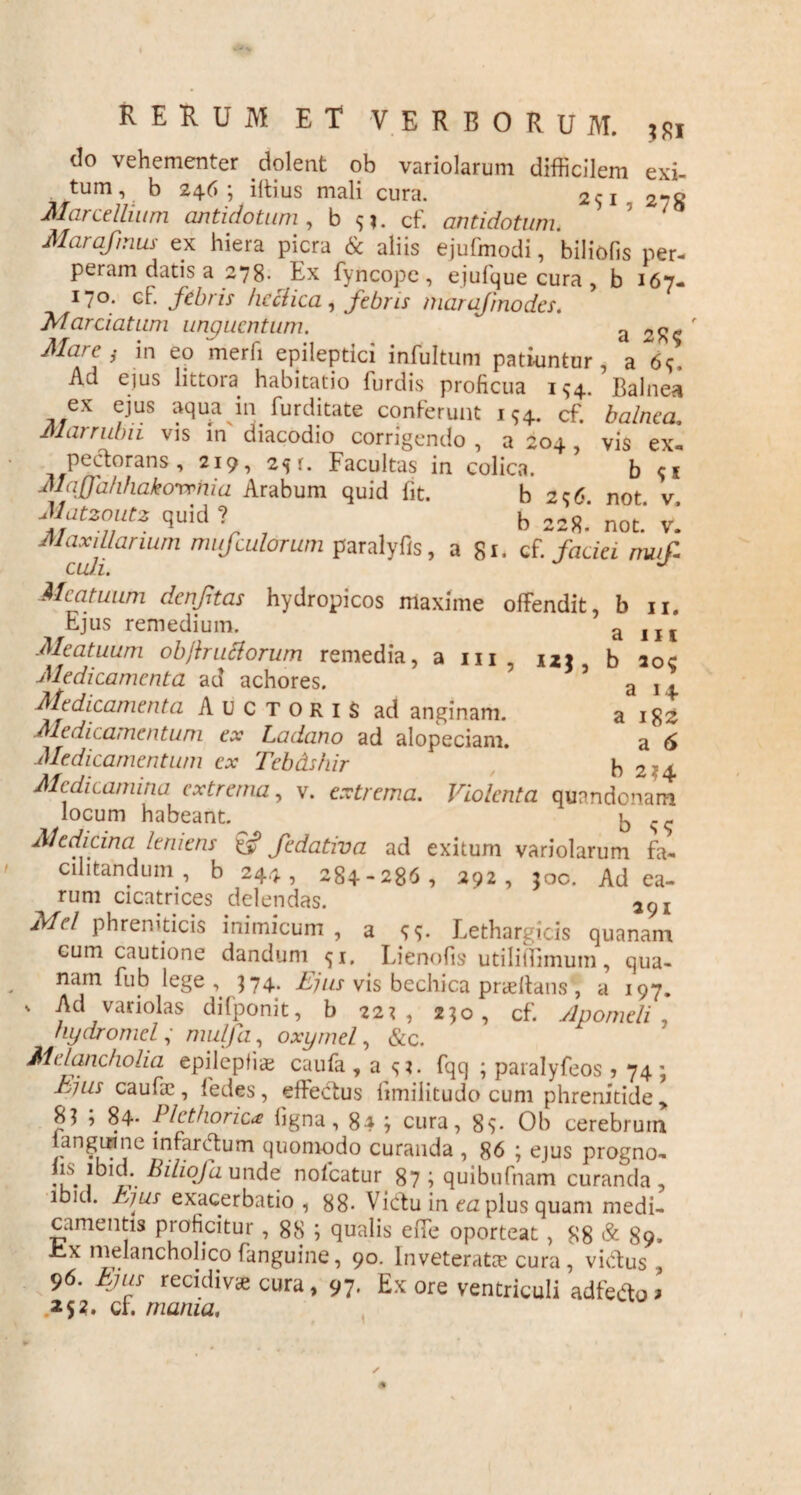 4 RERUM ET VERBORUM. do vehementer dolent ob variolarum difficilem exi¬ tum, b 246; illius mali cura. 251 2-8 Marcdlium antidotum , b <;?. cf. antidotum. Marafmus ex hiera picra & aliis ejufmodi, biliofis per¬ peram datis a 278. Ex fyncojpe, ejufque cura , b 167- 17°- cf. febris bellica, febris marajinodes. Mardatum unguentum. a Mare ; in eo merfi epileptici infultum patiuntur, a 69, Ad ejus littora habitatio furdis proficua 1^4. Balnea ex ejus aqua in furditate conferunt 194. cf. balnea. Marrubii vis in diacodio corrigendo , a 204 , vis ex¬ pectorans , 219, 25 r. Facultas in colica. b Maffd/ihakovrnia Arabum quid fit. b 296. not. v. Matzoutz quid ? b 228. not> Vm Maxillarium mufculorum paralyfis, a 81. cf. faciei muf- cudi. * J Meatuum denftas hydropicos maxime offendit, b 11. Ejus remedium. a IIf Meatuum objlrutlorum remedia, a m, nt b aoc Medicamenta ad achores. 5 a 11 Medicamenta Auctoris ad anginam. a 18z Medicamentum ex Ladano ad alopeciam. a Medicamentum ex Tebdshir b 2-4 Medicamina extrema, v. extrema. Violenta quandonam locum habeant. b <;<; Medicina leniens & fedativa ad exitum variolarum fa- alitandum, b 244, 284-286, 292, joc. Ad ea¬ rum cicatrices delendas. 2(Jl Mei phreniticis inimicum , a 99. Lethargicis quanam cum cautione dandum <ji. Lienofis utiliffimum, qua¬ nam fub lege 374. Ejus vis bechica pneftans', a 197. v Ad variolas difponit, b 22^, 230, cf. Apomeli hydromel, mulfa, oxymel, &c. Melancholia epilcpfiae caufa , a fqq ; paralyfeos ? 74: hius caufa? , fedes, effectus iimilitudo cum phrenitide ,, r 1 « p _ ^ ^ 84; cura, 89- Ob cerebrum langinne infarctum quomodo curanda , 86 ; ejus progno- •u-1 'l(v- Bdiofa- unde nofcatur 87 i quibufnam curanda , ibici, bjus exacerbatio, 88- Victu in ea plus quam medi¬ camentis proficitur , 88 ; qualis effe oporteat, 88 & 89» J~*x melancholico (anguine, 90. Inveterata? cura, victus , 96. Ejus recidiva cura, 97, Ex ore ventriculi adfeflo > 252. ci. mania. ✓ *