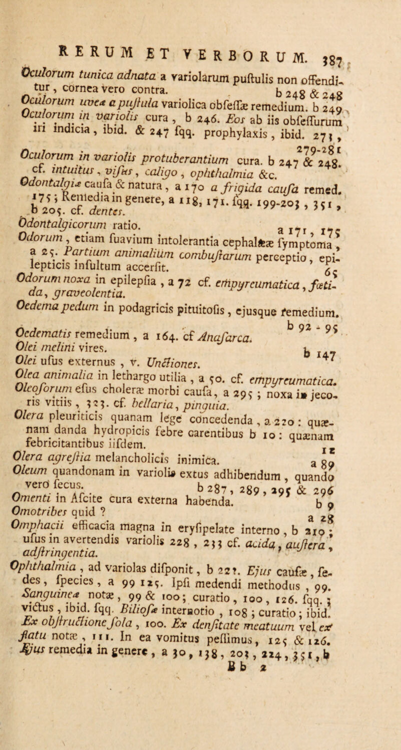 Oculorum tunica adnata a yariolarum puftulis non offendi. tur , cornea vero contra. b 248 & - j.8 Oculorum uve* apujtala variolica obfeife remedium, b 240 Ocufornm m variolis cura , b 246. Eor ab iis obfeffurum m mdicra, lbid. & 247 fqq. prophylaxis, ibid. 271 , Oculorum in variolis protuberantium cura, b cr. intuitus , viftts, caligo , Ophthalmia &c. Odontalgi* caufa & natura, a 170 a/npidn cau/d remed. . b72o\ cr*Xgenere’ 3 ,I8’ , Odontalgicorum ratio. a I?r J7 Odorum , etiam fuavium intolerantia cephalftx fymptoma! f z\ Futium animalium combujlarum perceptio, epi¬ lepticis infultum accerfit. £ no*YZ in epilepfia , a 72 cf. erhpyreumatica, far¬ cta , graveolentia. Oedema pedum in podagricis pituitofis , ejusque femedium. Oedematis remedium , a 164. cf Anafarca. b 9^ - 9S .. Olei melini vires. b 147 Olei ufus externus , v. Untfiones. 47 Olea animalia in lethargo utilia , a 90. cf. empyreumatica. Oleoforum efus cholers morbi caufa, a 29,- ; noxa i» jeco¬ ris vitiis , ?2*. cf. bellaria, pinguia. Olera pleuriticis quanam lege concedenda , a 220 • qua:- nam danda hydropicis febre carentibus b 10: quamam febricitantibus nfdem. l Olera agrejlia melancholicis inimica. a 89 Oleum quandonam in varioli» extus adhibendum , quando verdfecus b 287, ag9 ^ 2 6 Omenti in Afcite cura externa habenda. b o Omotribes quid ? a 28 Omphacii efficacia magna in eryfipelate interno, b aio- ufus m avertendis variolis 228 , 2,, cf. aada,, aufiera', adjtringentia. 1 Ophthalmia , ad variolas difponit, b 2st. Ejus caufa:, fe- des, fpecies , a 99 ii?, Ipd medendi methodus , 99. Sanguinea notae, 99 & 100; curatio, 100, 126. fqq. 5 vidus , ibid. fqq. Biltof* interaotio , ro8 ; curatio; ibid. £x objrructioncjbla , 100. Ex denjitate meatuum vel e* Jtotu notie , m. In ea vomitus pedimus, i2<; & 126. -4W remedia in genere , a 30, 138, 20?, 224, 2 51, b