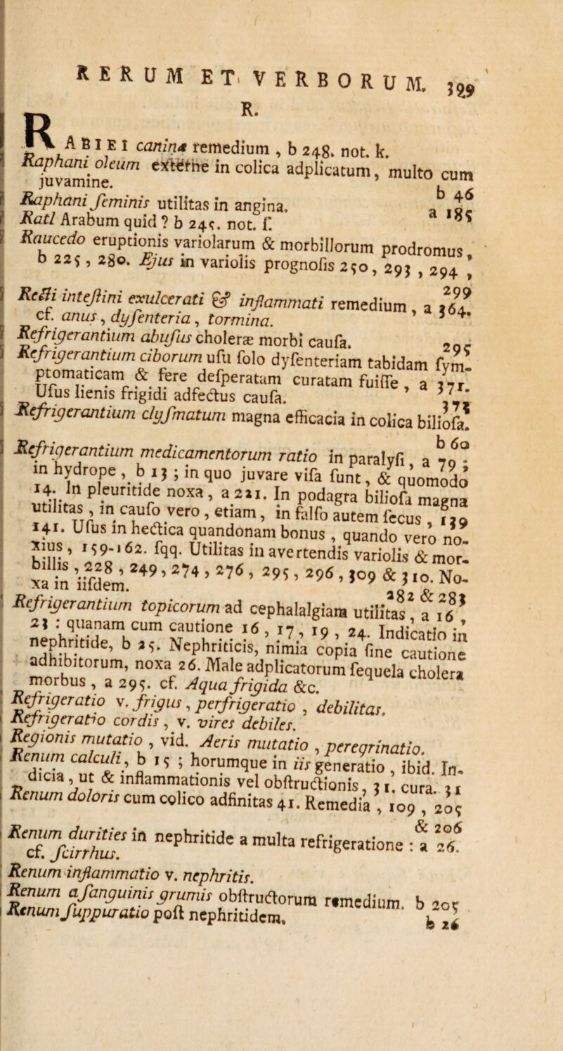 _ A BI E I canit,u remedium , b 248. not. k. Raphani oleum eXttfhe in colica adplicatum, multo cum Raphani feminis utilitas in angina. * Rati Arabum quid ? b 24^. not. f. Raucedo eruptionis variolarum & morbillorum prodromus b 225, 280. Ejus ki variolis prognolis 250, 295 , 294 * RciH inteflini exulcerati & inflammati remedium, a llt cf. anus, dyfenteria, tormina. ’ Refrigerantium abufuscholera morbi caufa. Refrigerantium ciborum ufu folo dyfenteriam tabidam fvm- ptomaticam & fere defperatam curatam fuiiTe , a llt Ufus lienis frigidi adfectus caufa. ' Refrigerantium clyfmatum magna efficacia in colica biliofa. Refrigerantium medicamentorum ratio in paralvfi aw- “ hvro.pe ’• b,15 >in ^u0 iuvare vifa funt, & quomodo 14- ln pleuntide noxa, a211. In podagra biliofa maena utilitas, in caufo vero, etiam, in falfo autem fecus , ?j9 \ : “1^,ca ?.uandonam bonus , quando vero no- Refrigerantium Upicorum >d cph.Wgl,. «n£* ? f|’ 2? : quanam cum cautione 16 iv io •’ nenhrik „ , m u ‘ ? 9 ’ 24~ ^dicatio m nephritide, b aNephriticis, nimia copia fine cautione adhibitorum, noxa 26. Male adplicatorum fequela cholera morbus , a 299. cf. Aqua frigida &c. Rcjrigeratio v. frigus, perfrigeratio , debilitas. Refrigeratio cordis, v. vires debiles. Regionis mutatio , vid. Aeris mutatio , peregrinatio Renum calculi, b 19 ; horumque in iis generatio ibid In dicia , ut & inflammationis vel obftructionis, 21 cura 11 Renum doloris cum colico adfinitas 4.. Remedia ,,09,209 ReTjnhH! ^ nephridde 3 mUka «^ratione * Renum inflammatio v. nephritis. Renum afanguinisgrumis obftrudtorum «medium b oe Renum fuppuratio poft nephritidem. b*° ■[