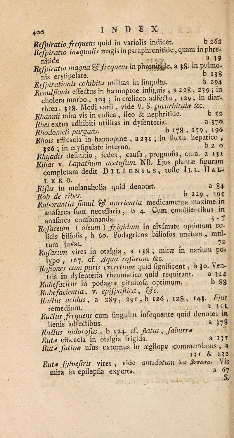 4©o Refpiratio frequens quid in variolis indicet. b 26$ Refpiratio inaquatis magis in paraphrenitide, quam in phre* nitide 'v y.y ^ Refpiratio magna & frequens mphreni)$e, a ;8mn pulmo-. nis eryfipelate. b I?8 Refpirationis cohibita utilitas in fingultu. a 294 Revulfonis effe&us in h&moptoe infignis * a 228, 239 in cholera morbo , 103 ; in coeliaco adfe&u , 329; m diar¬ rhoea, 338- Modi varii, vide V. S. ^ucurbitula &e. Rhamni mira vis in colica , ileo & nephritide. b ^2 Rhei extus adhibiti utilitas in dyfenteria. a 370 Rhodomeli purgans< b 178 , i?9 Rhois efficacia in hsemoptoe , a231 ; in fluxu hepatico , 226 ; in eryfipelate interno. • b 2 a Rhuadis definitio , fedes , caufa , prognofis, cura, a 131 Ripas v. Lapathum acetofum. NB^ Ejus plantae figuram completam dedit DilLenius, tefte ILL. Hal- t E R O. Rifus in melancholia quid denotet a 84 Rob de ribes. ; b 229 , 29? Roborantia fimul &? aperientia medicamenta maxime in anafarca funt neceflaria, b 4- Cum emollientibus in anafarca combinanda. ,5-7 Rofaceum ( oleum ) frigidum in clyfmate optimum co¬ licis biliofis, b 60. Podagricos biliofos unctum , mul¬ tum juvat. 7 Rofarum vires in otalgia, a 138 ; mirae in narium po* lypo , 167. cf. Aqua rofarum &c. . Rofones cum puris excretione quid fignificent, b 30. Ven¬ tris in dyfenteria rheumatica quid requirant. a 344 Rubefaciens in podagra pituitofa optimum. b 88 Rubefacientia, v. epifpqftica, Ss?c. Rudus acidus, a 289 , 291 , b 126, 128, *41- remediunl. 4 , a Rutius frequens cum fingultu infequente quid denotet m lienis adfebtibus. a 17 S Rutius nidorofus , b 124. cf. flatus, faburra Ruta efficacia m otalgia frigida. . a 137 Ruta fativa ufus externus in aegilope commendatus, a ; ‘ 13 1 & 132 Ruta fylveftris vires , vide antidotum ha foraret. V is mira in epilepfia experta. a 67